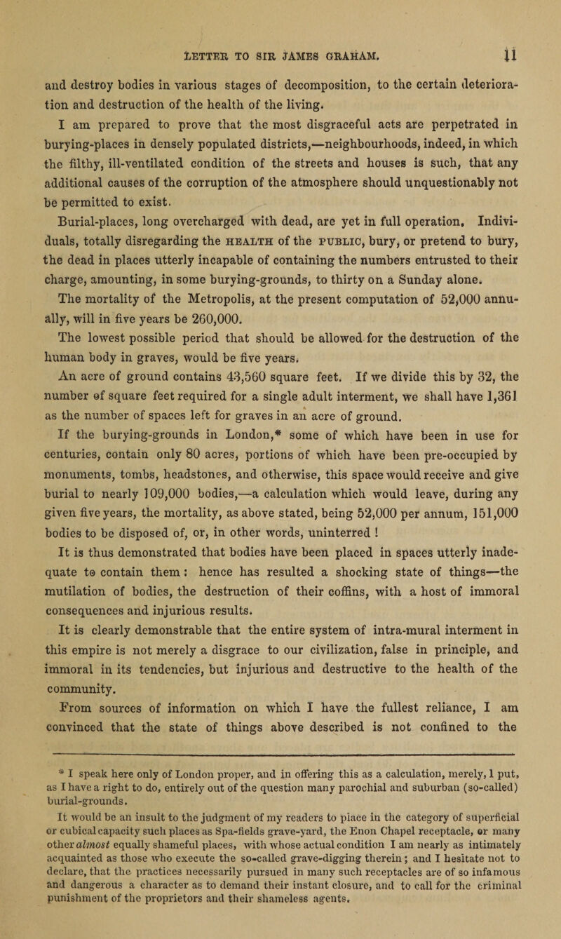 and destroy bodies in various stages of decomposition, to the certain deteriora¬ tion and destruction of the health of the living. I am prepared to prove that the most disgraceful acts are perpetrated in burying-places in densely populated districts,—neighbourhoods, indeed, in which the filthy, ill-ventilated condition of the streets and houses is such, that any additional causes of the corruption of the atmosphere should unquestionably not be permitted to exist. Burial-places, long overcharged with dead, are yet in full operation. Indivi¬ duals, totally disregarding the health of the public, bury, or pretend to bury, the dead in places utterly incapable of containing the numbers entrusted to their charge, amounting, in some burying-grounds, to thirty on a Sunday alone. The mortality of the Metropolis, at the present computation of 52,000 annu¬ ally, will in five years be 260,000. The lowest possible period that should be allowed for the destruction of the human body in graves, would be five years. An acre of ground contains 43,560 square feet. If we divide this by 32, the number of square feet required for a single adult interment, we shall have 1,361. as the number of spaces left for graves in an acre of ground. If the burying-grounds in London,* some of which have been in use for centuries, contain only 80 acres, portions of which have been pre-occupied by monuments, tombs, headstones, and otherwise, this space would receive and give burial to nearly 109,000 bodies,—a calculation which would leave, during any given five years, the mortality, as above stated, being 52,000 per annum, 151,000 bodies to be disposed of, or, in other words, uninterred ! It is thus demonstrated that bodies have been placed in spaces utterly inade¬ quate t© contain them : hence has resulted a shocking state of things—the mutilation of bodies, the destruction of their coffins, with a host of immoral consequences and injurious results. It is clearly demonstrable that the entire system of intra-mural interment in this empire is not merely a disgrace to our civilization, false in principle, and immoral in its tendencies, but injurious and destructive to the health of the community. From sources of information on which I have the fullest reliance, I am convinced that the state of things above described is not confined to the '* I speak here only of London proper, and in offering this as a calculation, merely, 1 put, as I have a right to do, entirely out of the question many parochial and suburban (so-called) burial-grounds. It would be an insult to the judgment of my readers to place in the category of superficial or cubical capacity such places as Spa-fields grave-yard, the Enon Chapel receptacle, or many other almost equally shameful places, with whose actual condition I am nearly as intimately acquainted as those who execute the so-called grave-digging therein; and I hesitate not to declare, that the practices necessarily pursued in many such receptacles are of so infamous and dangerous a character as to demand their instant closure, and to call for the criminal punishment of the proprietors and their shameless agents.