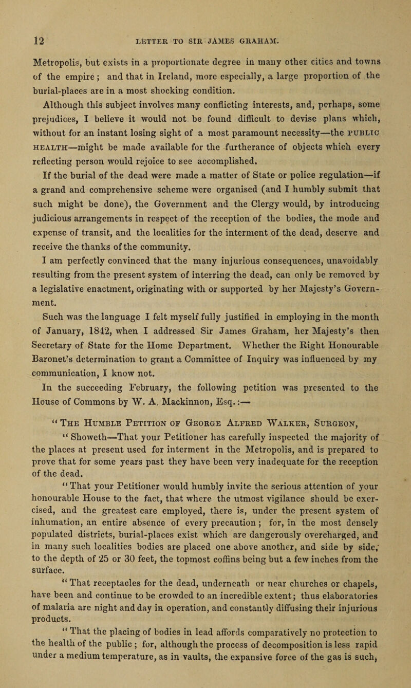 Metropolis, but exists in a proportionate degree in many other cities and towns of the empire; and that in Ireland, more especially, a large proportion of the burial-places are in a most shocking condition. Although this subject involves many conflicting interests, and, perhaps, some prejudices, I believe it would not be found difficult to devise plans which, without for an instant losing sight of a most paramount necessity—the public health—might be made available for the furtherance of objects which every reflecting person would rejoice to see accomplished. If the burial of the dead were made a matter of State or police regulation—if a grand and comprehensive scheme were organised (and I humbly submit that such might be done), the Government and the Clergy would, by introducing judicious arrangements in respect of the reception of the bodies, the mode and expense of transit, and the localities for the interment of the dead, deserve and receive the thanks of the community. I am perfectly convinced that the many injurious consequences, unavoidably resulting from the present system of interring the dead, can only be removed by a legislative enactment, originating with or supported by her Majesty’s Govern¬ ment. Such was the language I felt myself fully justified in employing in the month of January, 1842, when I addressed Sir James Graham, her Majesty’s then Secretary of State for the Home Department. Whether the Right Honourable Baronet’s determination to grant a Committee of Inquiry was influenced by my communication, I know not. In the succeeding February, the following petition was presented to the House of Commons by W. A. Mackinnon, Esq.:— “ The Humble Petition of George Alfred Walker, Surgeon, “ Showeth—That your Petitioner has carefully inspected the majority of the places at present used for interment in the Metropolis, and is prepared to prove that for some years past they have been very inadequate for the reception of the dead. “ That your Petitioner would humbly invite the serious attention of your honourable House to the fact, that where the utmost vigilance should be exer¬ cised, and the greatest care employed, there is, under the present system of inhumation, an entire absence of every precaution; for, in the most densely populated districts, burial-places exist which are dangerously overcharged, and in many such localities bodies are placed one above another, and side by side,' to the depth of 25 or 30 feet, the topmost coffins being but a few inches from the surface. “ That receptacles for the dead, underneath or near churches or chapels, have been and continue to be crowded to an incredible extent; thus elaboratories of malaria are night and day in operation, and constantly diffusing their injurious products. “ That the placing of bodies in lead affords comparatively no protection to the health of the public ; for, although the process of decomposition is less rapid under a medium temperature, as in vaults, the expansive force of the gas is such*