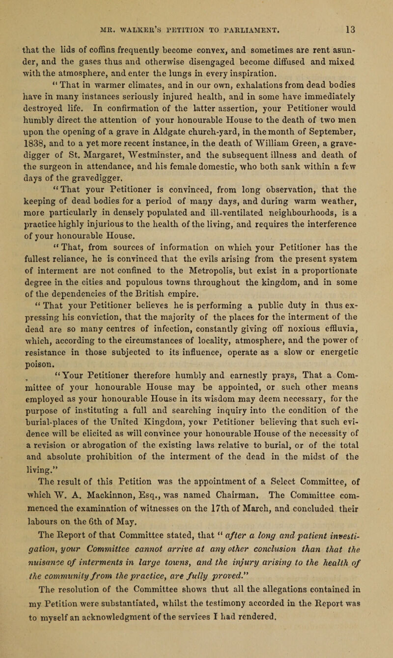 that the lids of coffins frequently become convex, and sometimes are rent asun¬ der, and the gases thus and otherwise disengaged become diffused and mixed with the atmosphere, and enter the lungs in every inspiration. “ That in warmer climates, and in our own, exhalations from dead bodies have in many instances seriously injured health, and in some have immediately destroyed life. In confirmation of the latter assertion, your Petitioner would humbly direct the attention of your honourable House to the death of two men upon the opening of a grave in Aldgate church-yard, in the month of September, 1838, and to a yet more recent instance, in the death of William Green, a grave¬ digger of St. Margaret, Westminster, and the subsequent illness and death of the surgeon in attendance, and his female domestic, who both sank within a few days of the gravedigger. “That your Petitioner is convinced, from long observation, that the keeping of dead bodies for a period of many days, and during warm weather, more particularly in densely populated and ill-ventilated neighbourhoods, is a practice highly injurious to the health of the living, and requires the interference of your honourable House. “ That, from sources of information on which your Petitioner has the fullest reliance, he is convinced that the evils arising from the present system of interment are not confined to the Metropolis, but exist in a proportionate degree in the cities and populous towns throughout the kingdom, and in some of the dependencies of the British empire. “ That your Petitioner believes he is performing a public duty in thus ex¬ pressing his conviction, that the majority of the places for the interment of the dead are so many centres of infection, constantly giving off noxious effluvia, which, according to the circumstances of locality, atmosphere, and the power of resistance in those subjected to its influence, operate as a slow or energetic poison. “Your Petitioner therefore humbly and earnestly prays, That a Com¬ mittee of your honourable House may be appointed, or such other means employed as your honourable House in its wisdom may deem necessary, for the purpose of instituting a full and searching inquiry into the condition of the burial-places of the United Kingdom, your Petitioner believing that such evi¬ dence will be elicited as will convince your honourable House of the necessity of a revision or abrogation of the existing laws relative to burial, or of the total and absolute prohibition of the interment of the dead in the midst of the living.” The result of this Petition wras the appointment of a Select Committee, of which W. A. Mackinnon, Esq., was named Chairman. The Committee com¬ menced the examination of witnesses on the 17th of March, and concluded their labours on the 6th of May. The Report of that Committee stated, that “ after a long and 'patient investi¬ gation, your Committee cannot arrive at any other conclusion than that the nuisance of interments in large towns, and the injury arising to the health of the community from the practice, are fully proved.” The resolution of the Committee shows thut all the allegations contained in my Petition were substantiated, whilst the testimony accorded in the Report was to myself an acknowledgment of the services I had rendered.