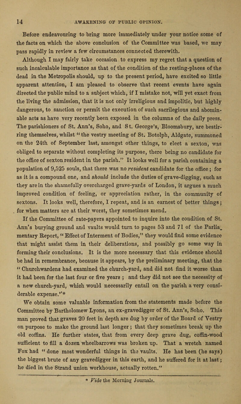 Before endeavouring to bring more immediately under your notice some of the facts on which the above conclusion of the Committee -was based, we may pass rapidly in review a few circumstances connected therewith. Although I may fairly take occasion to express my regret that a question of such incalculable importance as that of the condition of the resting-places of the dead in the Metropolis should, up to the present period, have excited so little apparent attention, I am pleased to observe that recent events have again directed the public mind to a subject which, if I mistake not, will yet exact from the living the admission, that it is not only irreligious and impolitic, but highly dangerous, to sanction or permit the execution of such sacrilegious and abomin¬ able acts as have very recently been exposed in the columns of the daily press. The parishioners of St. Ann’s, Soho, and St. George’s, Bloomsbury, are bestir¬ ring themselves, whilst “ the vestry meeting of St. Botolph, Aldgate, summoned on the 24th of September last, amongst other things, to elect a sexton, was obliged to separate without completing its purpose, there being no candidate for the office of sexton resident in the parish.” It looks well for a parish containing a population of 9,525 souls, that there was no resident candidate for the office ; for as it is a compound one, and should include the duties of grave-digging, such as they are in the shamefully overcharged grave-yards of London, it argues a much improved condition of feeling, or appreciation rather, in the community of sextons. It looks well, therefore, I repeat, and is an earnest of better things; for when matters are at their worst, they sometimes mend. If the Committee of rate-payers appointed to inquire into the condition of St. Ann’s burying ground and vaults would turn to pages 53 and 71 of the Parlia_ mentary Report, “ Effect of Interment of Bodies,” they would find some evidence that might assist them in their deliberations, and possibly go some way in forming their conclusions. It is the more necessary that this evidence should be had in remembrance, because it appears, by the preliminary meeting, that the “ Churchwardens had examined the church-yard, and did not find it worse than it had been for the last four or five years ; and they did not see the necessity of a new church-yard, which would necessarily entail on the parish a very consi¬ derable expense.”* We obtain some valuable information from the statements made before the Committee by Bartholomew Lyons, an ex-gravedigger of St. Ann’s, Soho. This man proved that graves 20 feet in depth are dug by order of the Board of Vestry on purpose to make the ground last longer ; that they sometimes break up the old coffins. He further states, that from every deep grave dug, coffin-wood sufficient to fill a dozen wheelbarrows was broken up. That a wretch named Fox had “ done most wonderful things in the vaults. He has been (he says) the biggest brute of any gravedigger in this earth, and he suffered for it at last; he died in the Strand union workhouse, actually rotten.” * Vide the Morning Journals.