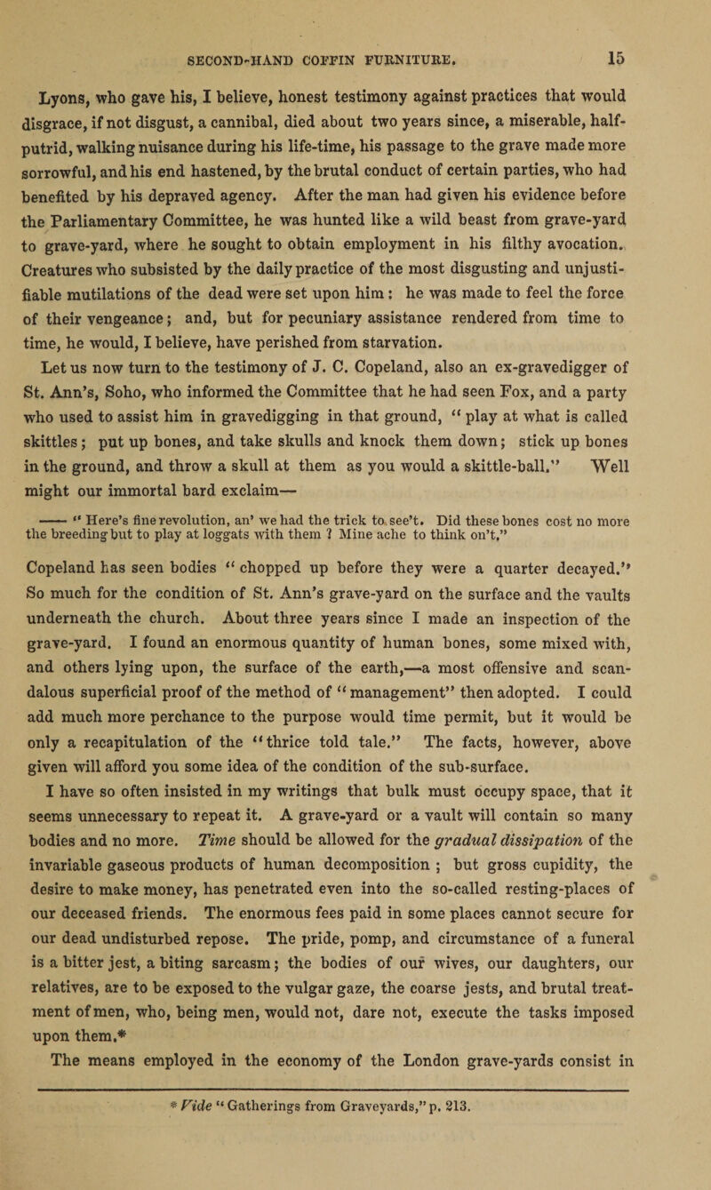 Lyons, who gave his, I believe, honest testimony against practices that would disgrace, if not disgust, a cannibal, died about two years since, a miserable, half- putrid, walking nuisance during his life-time, his passage to the grave made more sorrowful, and his end hastened, by the brutal conduct of certain parties, who had benefited by his depraved agency. After the man had given his evidence before the Parliamentary Committee, he was hunted like a wild beast from grave-yard to grave-yard, where he sought to obtain employment in his filthy avocation. Creatures who subsisted by the daily practice of the most disgusting and unjusti¬ fiable mutilations of the dead were set upon him: he was made to feel the force of their vengeance; and, but for pecuniary assistance rendered from time to time, he would, I believe, have perished from starvation. Let us now turn to the testimony of J. C. Copeland, also an ex-gravedigger of St. Ann’s, Soho, who informed the Committee that he had seen Fox, and a party who used to assist him in gravedigging in that ground, “ play at what is called skittles; put up bones, and take skulls and knock them down; stick up bones in the ground, and throw a skull at them as you would a skittle-ball.” Well might our immortal bard exclaim— -“ Here’s fine revolution, an’ we had the trick to see’t. Did these bones cost no more the breeding but to play at loggats with them 1 Mine ache to think on’t,” Copeland has seen bodies “ chopped up before they were a quarter decayed.’’ So much for the condition of St. Ann’s grave-yard on the surface and the vaults underneath the church. About three years since I made an inspection of the grave-yard. I found an enormous quantity of human bones, some mixed with, and others lying upon, the surface of the earth,—a most offensive and scan¬ dalous superficial proof of the method of “ management” then adopted. I could add much more perchance to the purpose would time permit, but it would be only a recapitulation of the “thrice told tale.” The facts, however, above given will afford you some idea of the condition of the sub-surface. I have so often insisted in my writings that bulk must occupy space, that it seems unnecessary to repeat it. A grave-yard or a vault will contain so many bodies and no more. Time should be allowed for the gradual dissipation of the invariable gaseous products of human decomposition ; but gross cupidity, the desire to make money, has penetrated even into the so-called resting-places of our deceased friends. The enormous fees paid in some places cannot secure for our dead undisturbed repose. The pride, pomp, and circumstance of a funeral is a bitter jest, a biting sarcasm; the bodies of our wives, our daughters, our relatives, are to be exposed to the vulgar gaze, the coarse jests, and brutal treat¬ ment of men, who, being men, would not, dare not, execute the tasks imposed upon them.* The means employed in the economy of the London grave-yards consist in