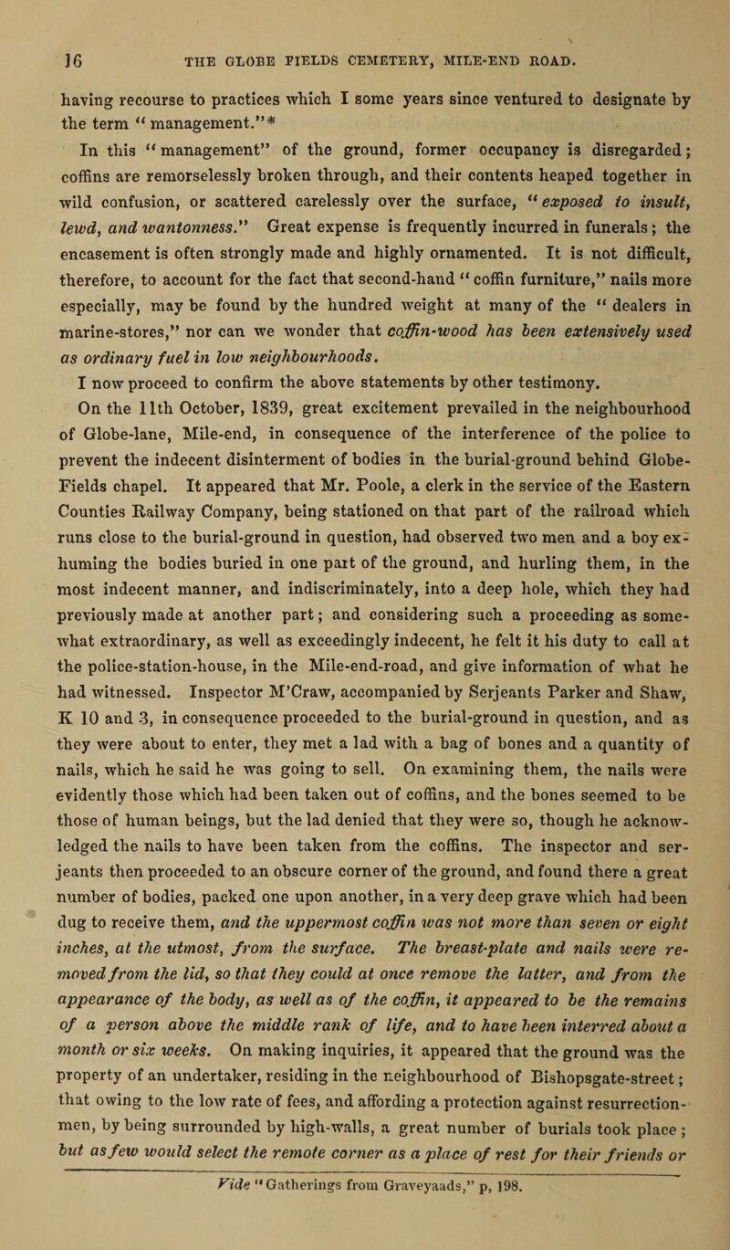 having recourse to practices which I some years since ventured to designate by the term “ management.”* In this “ management” of the ground, former occupancy is disregarded; coffins are remorselessly broken through, and their contents heaped together in wild confusion, or scattered carelessly over the surface, “ exposed to insult, lewd, and wantonness. Great expense is frequently incurred in funerals; the encasement is often strongly made and highly ornamented. It is not difficult, therefore, to account for the fact that second-hand “ coffin furniture,” nails more especially, may be found by the hundred weight at many of the “ dealers in marine-stores,” nor can we wonder that coffin-wood has been extensively used as ordinary fuel in low neighbourhoods. I now proceed to confirm the above statements by other testimony. On the 11th October, 1839, great excitement prevailed in the neighbourhood of Globe-lane, Mile-end, in consequence of the interference of the police to prevent the indecent disinterment of bodies in the burial-ground behind Globe- Fields chapel. It appeared that Mr. Poole, a clerk in the service of the Eastern Counties Railway Company, being stationed on that part of the railroad which runs close to the burial-ground in question, had observed two men and a boy ex¬ huming the bodies buried in one part of the ground, and hurling them, in the most indecent manner, and indiscriminately, into a deep hole, which they had previously made at another part; and considering such a proceeding as some¬ what extraordinary, as well as exceedingly indecent, he felt it his duty to call at the police-station-house, in the Mile-end-road, and give information of what he had witnessed. Inspector M’Craw, accompanied by Serjeants Parker and Shaw, K 10 and 3, in consequence proceeded to the burial-ground in question, and as they were about to enter, they met a lad with a bag of bones and a quantity of nails, which he said he was going to sell. On examining them, the nails were evidently those which had been taken out of coffins, and the bones seemed to be those of human beings, but the lad denied that they were so, though he acknow¬ ledged the nails to have been taken from the coffins. The inspector and ser- jeants then proceeded to an obscure corner of the ground, and found there a great number of bodies, packed one upon another, in a very deep grave which had been dug to receive them, and the uppermost coffin was not more than seven or eight inches, at the utmost, from the surface. The breast-plate and nails were re¬ moved from the lid, so that they could at once remove the latter, and from the appearance of the body, as well as of the coffin, it appeared to be the remains of a person above the middle rank of life, and to have been interred about a month or six weeks. On making inquiries, it appeared that the ground was the property of an undertaker, residing in the neighbourhood of Bishopsgate-street; that owing to the low rate of fees, and affording a protection against resurrection- men, by being surrounded by high-walls, a great number of burials took place ; but as few would select the remote corner as a place of rest for their friends or