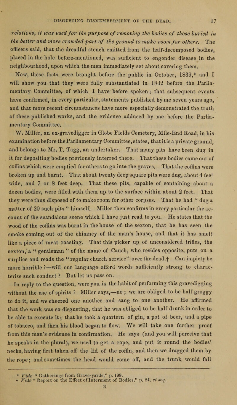 relations, it was used for the purpose of removing the bodies of those buried in the better and more crowded part of the ground to make room for others. The officers said, that the dreadful stench emitted from the half-decomposed bodies, placed in the hole before-mentioned, was sufficient to engender disease in the neighbourhood, upon which the men immediately set about covering them. Now, these facts were brought before the public in October, 1839,* and I will show you that they were fully substantiated in 1842 before the Parlia¬ mentary Committee, of which I have before spoken ; that subsequent events have confirmed, in every particular, statements published by me seven years ago, and that more recent circumstances have more especially demonstrated the truth of these published works, and the evidence adduced by me before the Parlia¬ mentary Committee. W. Miller, an ex-gravedigger in Globe Fields Cemetery, Mile-End Road, in his examination before the Parliamentary Committee, states, that it is a private ground, and belongs to Mr. T. Tagg, an undertaker. That many pits have been dug in it for depositing bodies previously interred there. That these bodies came out of coffins which were emptied for others to go int© the graves. That the coffins were broken up and burnt. That about twenty deep square pits were dug, about 4 feet wide, and 7 or 8 feet deep. That these pits, capable of containing about a dozen bodies, were filled with them up to the surface within about 2 feet. That they were thus disposed of to make room for other corpses. That he had “ dug a matter of 20 such pits ” himself. Miller then confirms in every particular the ac¬ count of the scandalous scene which I have just read to you. He states that the wood of the coffins was burnt in the house of the sexton, that he has seen the smoke coming out of the chimney of the man’s house, and that it has smelt like a piece of meat roasting. That this picker up of unconsidered trifles, the sexton, a “ gentleman” of the name of Cauch, who resides opposite, puts on a surplice and reads the “ regular church service” over the dead.f Can impiety be more horrible ?—will our language afford words sufficiently strong to charac¬ terise such conduct ? But let us pass on. In reply to the question, were you in the habit of performing this gravedigging without the use of spirits ? Miller says,—no ; we are obliged to be half groggy to do it, and we cheered one another and sang to one another. He affirmed that the work was so disgusting, that he was obliged to be half drunk in order to be able to execute it; that he took a quartern of gin, a pot of beer, and a pipe of tobacco, and then his blood began to flow. We will take one further proof from this man’s evidence in confirmation. He says (and you will perceive that he speaks in the plural), we used to get a rope, and put it round the bodies’ necks, having first taken off the lid of the coffin, and then we dragged them by the rope; and sometimes the head would come off, and the trunk would fall * Vide “ Gathering's from Grave-yards,” p. 199. t Vide “ Report on the Effect of Interment of Bodies,” p. 84, et seq. B