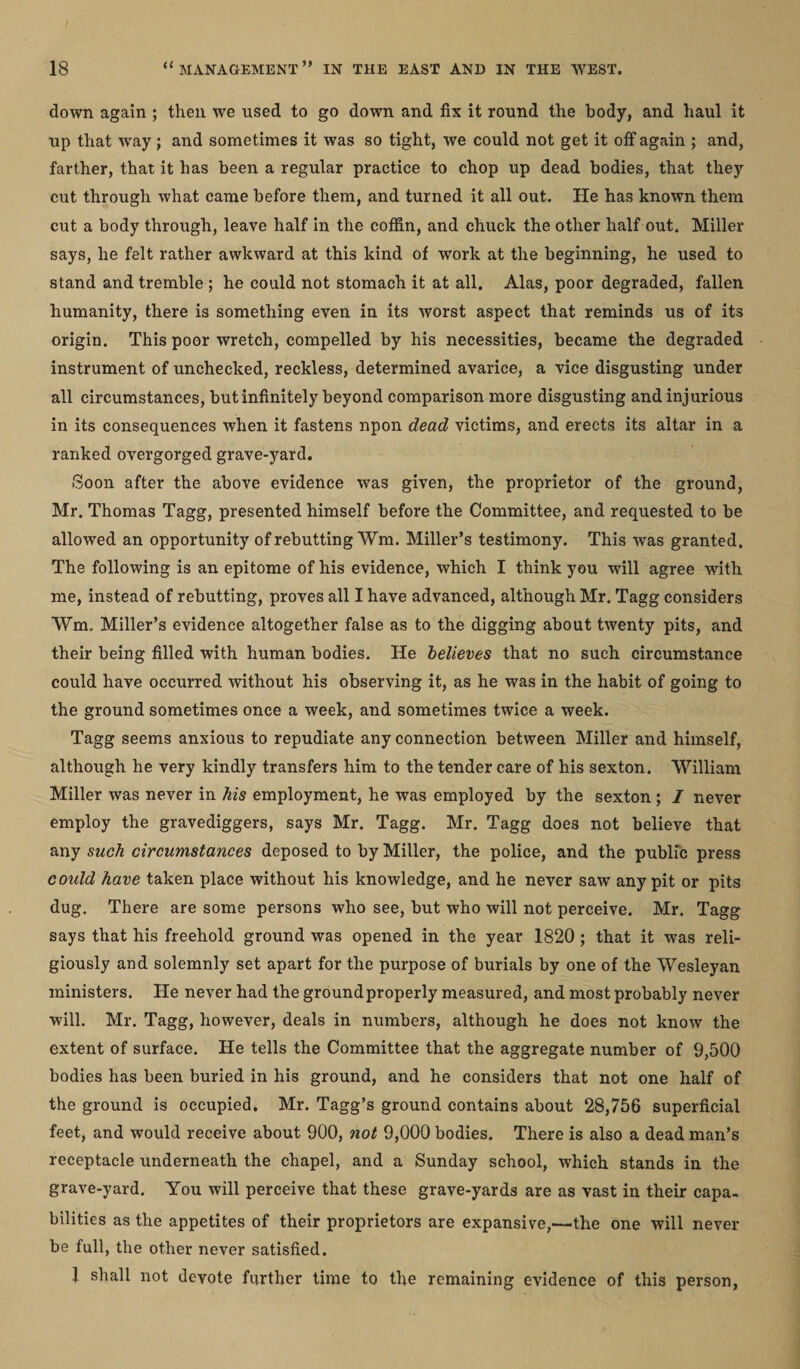 down again ; then we used to go down and fix it round the body, and haul it up that wray; and sometimes it was so tight, we could not get it off again ; and, farther, that it has been a regular practice to chop up dead bodies, that they cut through what came before them, and turned it all out. He has known them cut a body through, leave half in the coffin, and chuck the other half out. Miller says, he felt rather awkward at this kind of work at the beginning, he used to stand and tremble ; he could not stomach it at all. Alas, poor degraded, fallen humanity, there is something even in its worst aspect that reminds us of its origin. This poor wretch, compelled by his necessities, became the degraded instrument of unchecked, reckless, determined avarice, a vice disgusting under all circumstances, but infinitely beyond comparison more disgusting and injurious in its consequences when it fastens npon dead victims, and erects its altar in a ranked overgorged grave-yard. Soon after the above evidence was given, the proprietor of the ground, Mr. Thomas Tagg, presented himself before the Committee, and requested to be allowed an opportunity of rebutting Wm. Miller’s testimony. This was granted. The following is an epitome of his evidence, which I think you will agree with me, instead of rebutting, proves all I have advanced, although Mr. Tagg considers Wm. Miller’s evidence altogether false as to the digging about twenty pits, and their being filled with human bodies. He believes that no such circumstance could have occurred without his observing it, as he was in the habit of going to the ground sometimes once a week, and sometimes twice a week. Tagg seems anxious to repudiate any connection between Miller and himself, although he very kindly transfers him to the tender care of his sexton. William Miller was never in his employment, he was employed by the sexton ; I never employ the gravediggers, says Mr. Tagg. Mr. Tagg does not believe that any such circumstances deposed to by Miller, the police, and the public press could have taken place without his knowledge, and he never saw any pit or pits dug. There are some persons who see, but who will not perceive. Mr. Tagg says that his freehold ground was opened in the year 1820 ; that it was reli¬ giously and solemnly set apart for the purpose of burials by one of the Wesleyan ministers. He never had the ground properly measured, and most probably never will. Mr. Tagg, however, deals in numbers, although he does not know the extent of surface. He tells the Committee that the aggregate number of 9,500 bodies has been buried in his ground, and he considers that not one half of the ground is occupied. Mr. Tagg’s ground contains about 28,756 superficial feet, and would receive about 900, not 9,000 bodies. There is also a dead man’s receptacle underneath the chapel, and a Sunday school, which stands in the grave-yard. You will perceive that these grave-yards are as vast in their capa¬ bilities as the appetites of their proprietors are expansive,—the one will never be full, the other never satisfied. 1 shall not devote further time to the remaining evidence of this person,