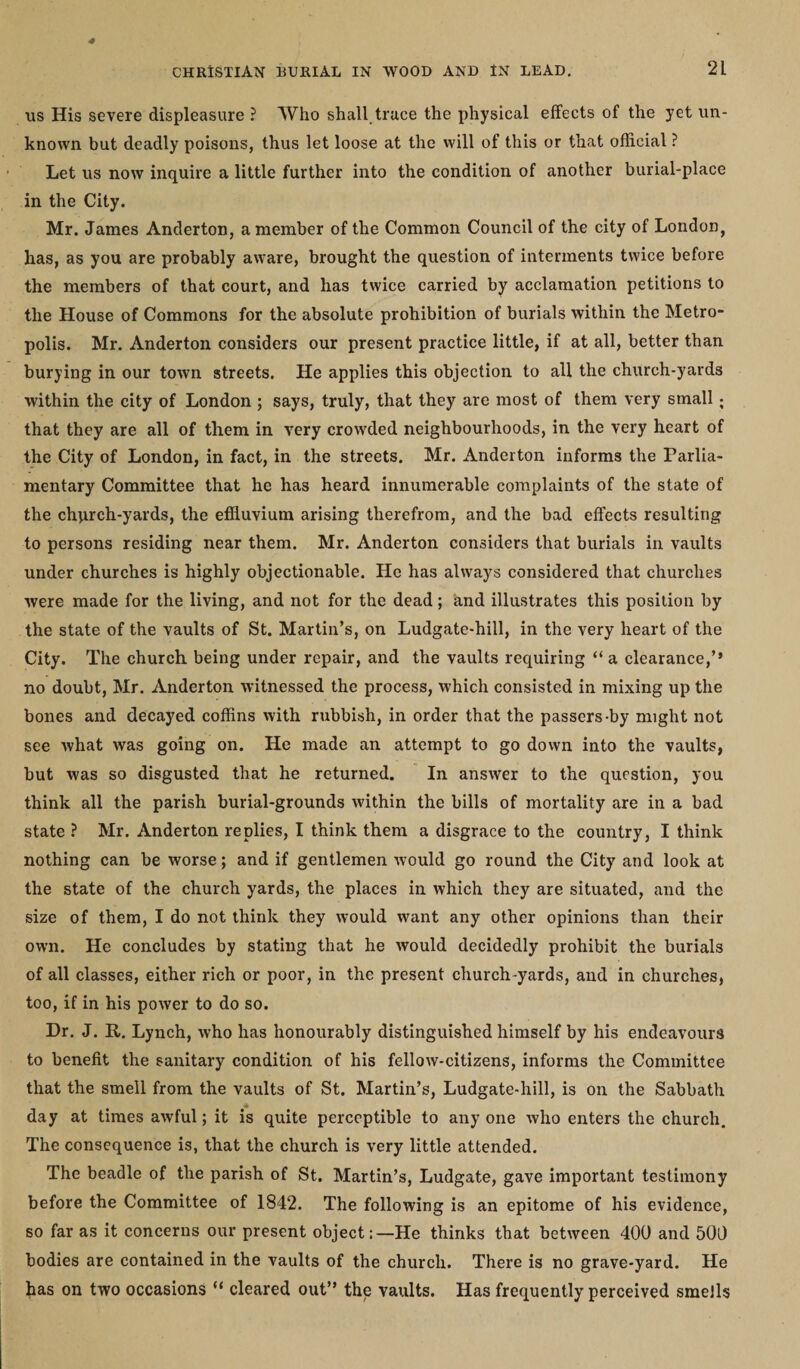 us His severe displeasure ? Who shall truce the physical effects of the yet un¬ known but deadly poisons, thus let loose at the will of this or that official ? Let us now inquire a little further into the condition of another burial-place in the City. Mr. James Anderton, a member of the Common Council of the city of London, has, as you are probably aware, brought the question of interments twice before the members of that court, and has twice carried by acclamation petitions to the House of Commons for the absolute prohibition of burials within the Metro* polis. Mr. Anderton considers our present practice little, if at all, better than burying in our town streets. He applies this objection to all the church-yards within the city of London ; says, truly, that they are most of them very small; that they are all of them in very crowded neighbourhoods, in the very heart of the City of London, in fact, in the streets. Mr. Anderton informs the Parlia¬ mentary Committee that he has heard innumerable complaints of the state of the chqrch-yards, the effluvium arising therefrom, and the bad effects resulting to persons residing near them. Mr. Anderton considers that burials in vaults under churches is highly objectionable. He has always considered that churches were made for the living, and not for the dead; and illustrates this position by the state of the vaults of St. Martin’s, on Ludgate-hill, in the very heart of the City. The church being under repair, and the vaults requiring “ a clearance,’* no doubt, Mr. Anderton witnessed the process, which consisted in mixing up the bones and decayed coffins with rubbish, in order that the passers-by might not see what was going on. He made an attempt to go down into the vaults, but was so disgusted that he returned. In answer to the question, you think all the parish burial-grounds within the bills of mortality are in a bad state ? Mr. Anderton replies, I think them a disgrace to the country, I think nothing can be worse; and if gentlemen would go round the City and look at the state of the church yards, the places in which they are situated, and the size of them, I do not think they would want any other opinions than their own. He concludes by stating that he would decidedly prohibit the burials of all classes, either rich or poor, in the present church yards, and in churches, too, if in his power to do so. Dr. J. R. Lynch, who has honourably distinguished himself by his endeavours to benefit the sanitary condition of his fellow-citizens, informs the Committee that the smell from the vaults of St. Martin’s, Ludgate-hill, is on the Sabbath day at times awful; it is quite perceptible to any one who enters the church. The consequence is, that the church is very little attended. The beadle of the parish of St. Martin’s, Ludgate, gave important testimony before the Committee of 1842. The following is an epitome of his evidence, so far as it concerns our present object:—He thinks that between 400 and 500 bodies are contained in the vaults of the church. There is no grave-yard. He has on two occasions “ cleared out” the vaults. Has frequently perceived smells