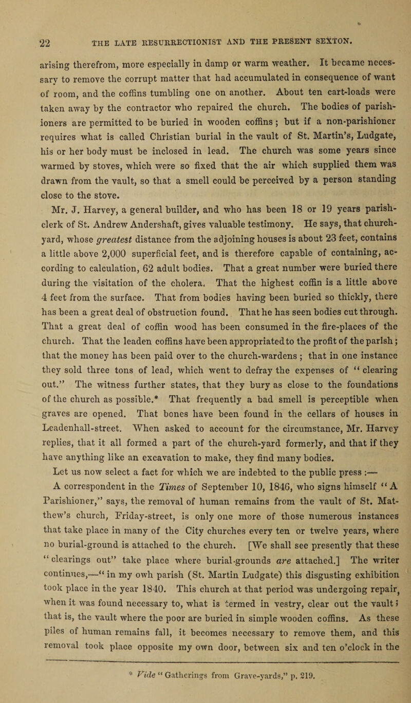 arising therefrom, more especially in damp or warm weather. It became neces¬ sary to remove the corrupt matter that had accumulated in consequence of want of room, and the coffins tumbling one on another. About ten cart-loads were taken away by the contractor who repaired the church. The bodies of parish¬ ioners are permitted to be buried in wooden coffins ; but if a non-parishioner requires what is called Christian burial in the vault of St. Martin’s, Ludgate, his or her body must be inclosed in lead. The church was some years since warmed by stoves, which were so fixed that the air which supplied them was drawn from the vault, so that a smell could be perceived by a person standing close to the stove. Mr. J. Harvey, a general builder, and who has been 18 or 19 years parish- clerk of St. Andrew Andershaft, gives valuable testimony. He says, that church¬ yard, whose greatest distance from the adjoining houses is about 23 feet, contains a little above 2,000 superficial feet, and is therefore capable of containing, ac¬ cording to calculation, 62 adult bodies. That a great number were buried there during the visitation of the cholera. That the highest coffin is a little above 4 feet from the surface. That from bodies having been buried so thickly, there has been a great deal of obstruction found. That he has seen bodies cut through. That a great deal of coffin wood has been consumed in the fire-places of the church. That the leaden coffins have been appropriated to the profit of the parish; that the money has been paid over to the church-wardens ; that in one instance they sold three tons of lead, which went to defray the expenses of “ clearing out.” The witness further states, that they bury as close to the foundations of the church as possible.* That frequently a bad smell is perceptible when graves are opened. That bones have been found in the cellars of houses in Leadenhall-street. When asked to account for the circumstance, Mr. Harvey replies, that it all formed a part of the church-yard formerly, and that if they have anything like an excavation to make, they find many bodies. Let us now select a fact for which we are indebted to the public press ;— A correspondent in the Times of September 10, 1846, who signs himself “ A Parishioner,” says, the removal of human remains from the vault of St. Mat¬ thew’s church, Friday-street, is only one more of those numerous instances that take place in many of the City churches every ten or twelve years, where no burial-ground is attached to the church. [We shall see presently that these “clearings out” take place where burial-grounds are attached.] The writer continues,—“ in my owh parish (St. Martin Ludgate) this disgusting exhibition took place in the year 1840. This church at that period was undergoing repair} when it was found necessary to, what is termed in vestry, clear out the vault 5 that is, the vault where the poor are buried in simple wooden coffins. As these piles of human remains fall, it becomes necessary to remove them, and this removal took place opposite my own door, between six and ten o’clock in the