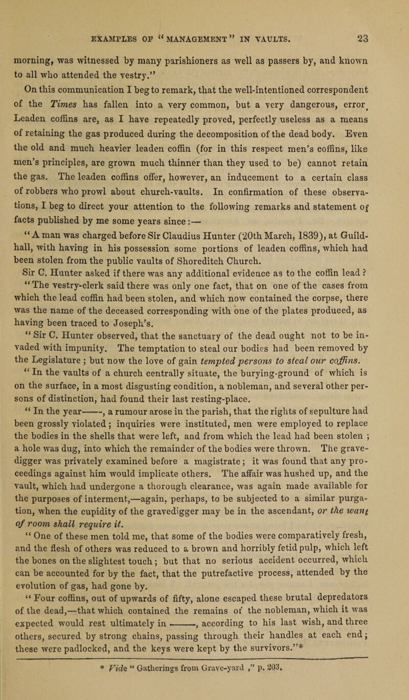 morning, was witnessed by many parishioners as well as passers by, and known to all who attended the vestry.” On this communication I beg to remark, that the well-intentioned correspondent of the Times has fallen into a very common, but a very dangerous, error. Leaden coffins are, as I have repeatedly proved, perfectly useless as a means of retaining the gas produced during the decomposition of the dead body. Even the old and much heavier leaden coffin (for in this respect men’s coffins, like men’s principles, are grown much thinner than they used to be) cannot retain the gas. The leaden coffins offer, however, an inducement to a certain class of robbers who prowl about church-vaults. In confirmation of these observa¬ tions, I beg to direct your attention to the following remarks and statement of facts published by me some years since:— “ A man was charged before Sir Claudius Hunter (20th March, 1839), at Guild¬ hall, with having in his possession some portions of leaden coffins, which had been stolen from the public vaults of Shoreditch Church. Sir C. Hunter asked if there was any additional evidence as to the coffin lead ? “The vestry-clerk said there was only one fact, that on one of the cases from which the lead coffin had been stolen, and which nowr contained the corpse, there was the name of the deceased corresponding with one of the plates produced, as having been traced to Joseph’s. “ Sir C. Hunter observed, that the sanctuary of the dead ought not to be in¬ vaded with impunity. The temptation to steal our bodies had been removed by the Legislature ; but now the love of gain tempted persons to steal our coffins. “ In the vaults of a church centrally situate, the burying-ground of which is on the surface, in a most disgusting condition, a nobleman, and several other per¬ sons of distinction, had found their last resting-place. “ In the year-, a rumour arose in the parish, that the rights of sepulture had been grossly violated; inquiries were instituted, men were employed to replace the bodies in the shells that were left, and from which the lead had been stolen ; a hole was dug, into which the remainder of the bodies were thrown. The grave¬ digger was privately examined before a magistrate; it was found that any pro¬ ceedings against him would implicate others. The affair was hushed up, and the vault, which had undergone a thorough clearance, was again made available for the purposes of interment,—again, perhaps, to be subjected to a similar purga¬ tion, when the cupidity of the gravedigger may be in the ascendant, or the want of room shall require it. “ One of these men told me, that some of the bodies were comparatively fresh, and the flesh of others was reduced to a brown and horribly fetid pulp, which left the bones on the slightest touch; but that no serious accident occurred, which can be accounted for by the fact, that the putrefactive process, attended by the evolution of gas, had gone by. “ Four coffins, out of upwards of fifty, alone escaped these brutal depredators of the dead,—that which contained the remains of the nobleman, which it was expected would rest ultimately in -.-, according to his last wish, and three others, secured by strong chains, passing through their handles at each end; these were padlocked, and the keys were kept by the survivors.”*