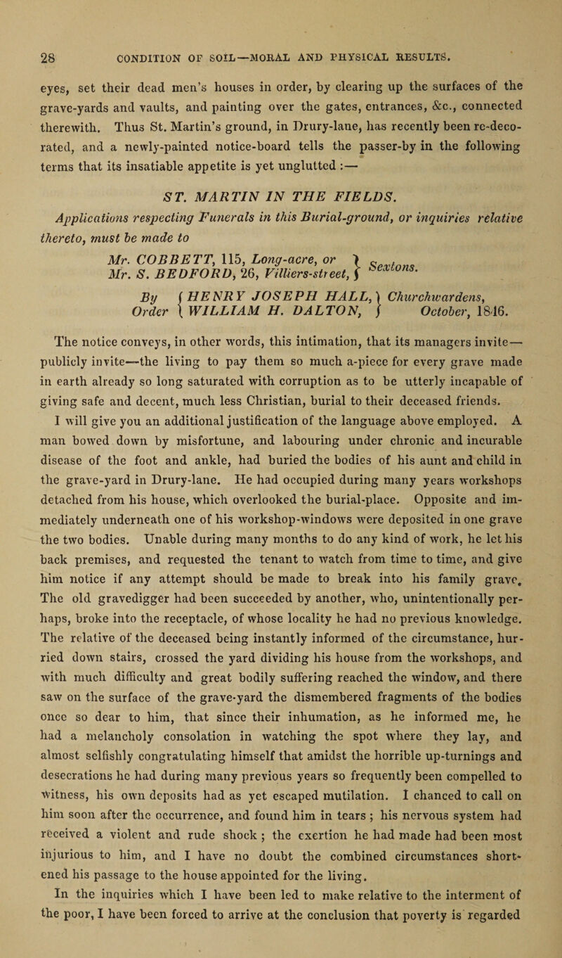 eyes, set their dead men’s houses in order, by clearing up the surfaces of the grave-yards and vaults, and painting over the gates, entrances, &amp;c., connected therewith. Thus St. Martin’s ground, in Drury-lane, has recently been re-deco¬ rated, and a newly-painted notice-board tells the passer-by in the following terms that its insatiable appetite is yet unglutted :— ST. MARTIN IN THE FIELDS. Applications respecting Funerals in this Burial-ground, or inquiries relative thereto, must he made to Mr. COBBETT, 115, Long-acre, or \ Mr. S. BEDFORD, 26, Villiers-street, ) Sextons. By /HENRY JOSEPH HALL,) Churchwardens, Order \ WILLIAM H. DALTON, ) October, 18d6. The notice conveys, in other words, this intimation, that its managers invite — publicly invite—the living to pay them so much a-piece for every grave made in earth already so long saturated with corruption as to be utterly incapable of giving safe and decent, much less Christian, burial to their deceased friends. I will give you an additional justification of the language above employed. A man bowed down by misfortune, and labouring under chronic and incurable disease of the foot and ankle, had buried the bodies of his aunt and child in the grave-yard in Drury-lane. He had occupied during many years workshops detached from his house, which overlooked the burial-place. Opposite and im¬ mediately underneath one of his workshop-windows were deposited in one grave the two bodies. Unable during many months to do any kind of work, he let his back premises, and requested the tenant to watch from time to time, and give him notice if any attempt should be made to break into his family grave. The old gravedigger had been succeeded by another, who, unintentionally per¬ haps, broke into the receptacle, of whose locality he had no previous knowledge. The relative of the deceased being instantly informed of the circumstance, hur¬ ried down stairs, crossed the yard dividing his house from the workshops, and with much difficulty and great bodily suffering reached the window, and there saw on the surface of the grave-yard the dismembered fragments of the bodies once so dear to him, that since their inhumation, as he informed me, he had a melancholy consolation in watching the spot where they lay, and almost selfishly congratulating himself that amidst the horrible up-turnings and desecrations he had during many previous years so frequently been compelled to Witness, his own deposits had as yet escaped mutilation. I chanced to call on him soon after the occurrence, and found him in tears ; his nervous system had received a violent and rude shock ; the exertion he had made had been most injurious to him, and I have no doubt the combined circumstances short¬ ened his passage to the house appointed for the living. In the inquiries which I have been led to make relative to the interment of the poor, I have been forced to arrive at the conclusion that poverty is regarded