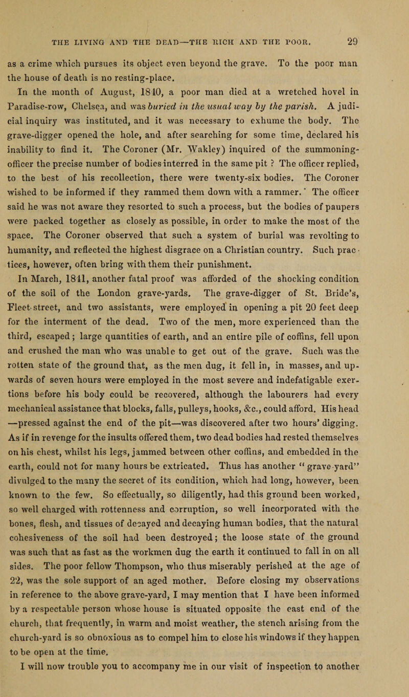 as a crime which pursues its object even beyond the grave. To the poor man the house of death is no resting-place. In the month of August, 1810, a poor man died at a wretched hovel in Paradise-row, Chelsea, and was buried in the usual way by the parish. A judi¬ cial inquiry was instituted, and it was necessary to exhume the body. The grave-digger opened the hole, and after searching for some time, declared his inability to find it. The Coroner (Mr. Wakley) inquired of the summoning- officer the precise number of bodies interred in the same pit ? The officer replied, to the best of his recollection, there were twenty-six bodies. The Coroner wished to be informed if they rammed them down with a rammer.v The officer said he was not aware they resorted to such a process, but the bodies of paupers were packed together as closely as possible, in order to make the most of the space. The Coroner observed that such a system of burial was revolting to humanity, and reflected the highest disgrace on a Christian country. Such prac ■ tices, however, often bring with them their punishment. In March, 1811, another fatal proof was afforded of the shocking condition of the soil of the London grave-yards. The grave-digger of St. Bride’s, Fleet-street, and two assistants, were employed in opening a pit 20 feet deep for the interment of the dead. Two of the men, more experienced than the third, escaped; large quantities of earth, and an entire pile of coffins, fell upon and crushed the man who was unable to get out of the grave. Such was the rotten state of the ground that, as the men dug, it fell in, in masses, and up¬ wards of seven hours were employed in the most severe and indefatigable exer¬ tions before his body could be recovered, although the labourers had every mechanical assistance that blocks, falls, pulleys, hooks, &amp;c., could afford. His head —pressed against the end of the pit—was discovered after two hours’ digging. As if in revenge for the insults offered them, two dead bodies had rested themselves on his chest, whilst his legs, jammed between other coffins, and embedded in the earth, could not for many hours be extricated. Thus has another “ grave yard” divulged to the many the secret of its condition, which had long, however, been known to the few. So effectually, so diligently, had this ground been worked, so well charged with rottenness and corruption, so well incorporated with the bones, flesh, and tissues of decayed and decaying human bodies, that the natural cohesiveness of the soil had been destroyed; the loose state of the ground was such that as fast as the workmen dug the earth it continued to fall in on all sides. The poor fellow Thompson, who thus miserably perished at the age of 22, was the sole support of an aged mother. Before closing my observations in reference to the above grave-yard, I may mention that I have been informed by a respectable person whose house is situated opposite the east end of the church, that frequently, in warm and moist weather, the stench arising from the church-yard is so obnoxious as to compel him to close his windows if they happen to be open at the time. I will now trouble you to accompany me in our visit of inspection to another