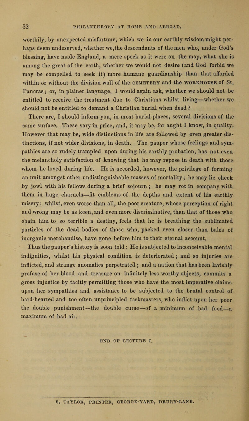 worthily, by unexpected misfortune, which we in our earthly wisdom might per¬ haps deem undeserved, whether we,the descendants of the men who, under God’s blessing, have made England, a mere speck as it were on the map, what she is among the great of the earth, whether we would not desire (and God forbid we may be compelled to seek it) more humane guardianship than that afforded within or without the division wall of the cemetery and the workhouse of St. Pancras; or, in plainer language, I would again ask, whether we should not be entitled to receive the treatment due to Christians whilst living—whether we should not be entitled to demand a Christian burial when dead ? There are, I should inform you, in most burial-places, several divisions of the same surface. These vary in price, and, it may be, for aught I know, in quality. However that may be, wide distinctions in life are followed by even greater dis¬ tinctions, if not wider divisions, in death. The pauper whose feelings and sym¬ pathies are so rudely trampled upon during his earthly probation, has not even the melancholy satisfaction of knowing that he may repose in death with those whom he loved during life. He is accorded, however, the privilege of forming an unit amongst other undistinguishable masses of mortality; he may lie cheek by jowl with his fellows during a brief sojourn ; he may rot in company with them in huge charnels—fit emblems of the depths and extent of his earthly misery: whilst, even worse than all, the poor creature, whose perception of right and wrong may be as keen, and even more discriminative, than that of those who chain him to so terrible a destiny, feels that he is breathing the sublimated particles of the dead bodies of those who, packed even closer than bales of inorganic merchandise, have gone before him to their eternal account. Thus the pauper’s history is soon told: He is subjected to inconceivable mental indignities, whilst his physical condition is deteriorated ; and so injuries are inflicted, and strange anomalies perpetrated ; and a nation that has been lavishly profuse of her blood and treasure on infinitely less worthy objects, commits a gross injustice by tacitly permitting those who have the most imperative claims upon her sympathies and assistance to be subjected to the brutal control of hard-hearted and too often unprincipled taskmasters, who inflict upon her poor the double punishment—the double curse—of a minimum of bad food—a maximum of bad air. END OF LECTURE I. S. TAYLOR, PRINTER, GEORGE-YARD, DRURY-LANE
