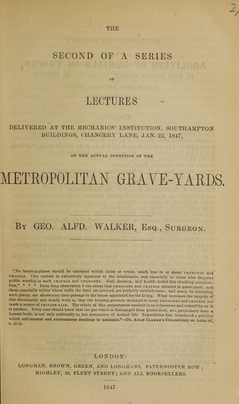 THE SECOND OF A SERIES OF LECTURES DELIVERED AT THE MECHANICS’ INSTITUTION, SOUTHAMPTON BUILDINGS, CHANCERY LANE, JAN. 22, 1847, ON THE ACTUAL CONDITION OF THE METROPOLITAN GRAVE-YARDS. By GEO. ALFD. WALKER, Esq., Surgeon. “No burying-places should be tolerated within cities or towns, much less in or about churches and chapels. T his custom is excessively injurious to the inhabitants, and especially to those who frequent public worship in such chapels and churches. God, decency, and health forbid this shocking abomina¬ tion.” * * * From long observation I can attest that churches and chapels situated in grave-yards, and those especially within whose walls the dead are interred, are perfectly unwholesome; and many, by attendin'' such places, are shortening their passage to the house appointed for the living. AVhat increases the iniquity of this abominable and deadly work is, that the burying-grounds attached to many churches and chapels are made a source of private gain. The whole of this preposterous conduct is as indecorous and unhealthy as it is profane. Every man should know that the gas which is disengaged from putrid flesh, and particularly from a human body, is not only unfriendly to, but destructive of, animal life. Superstition first introduced a practice which self-interest and covetousness -continue to maintain.”—Da. Adam Clarke’s Commentary on Luke vii v. 12-15. LONDON: LONGMAN, BROWN, GREEN, AND LONGMANS, PATERNOSTER ROW; HIGGLE Y, 32, FLEET STREET; AND ALL BOOKSELLERS. 1847