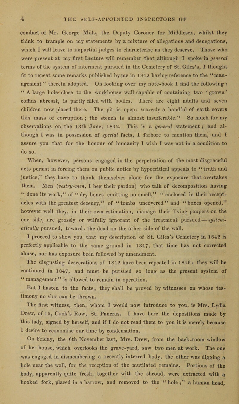 conduct of Mr. George Mills, the Deputy Coroner for Middlesex, whilst they think to trample on my statements by a mixture of allegations and denegations, which I will leave to impartial judges to characterise as they deserve. Those who were present at my first Lecture will remember that although I spoke in general terms of the system of interment pursued in the Cemetery of St. Giles’s, I thought fit to repeat some remarks published by me in 1842 having reference to the “man¬ agement” therein adopted. On looking over my note-book I find the following : “ A large hole' close to the workhouse wall capable of containing two ‘ grown’ coffins abreast, is partly filled with bodies. There are eight adults and seven children now placed there. The pit is open; scarcely a handful of earth covers this mass of corruption ; the stench is almost insufferable.” So much for my observations on the 13th June, 1842. This is a general statement; and al¬ though I was in possession of special facts, I forbore to mention them, and I assure you that for the honour of humanity I wish I was not in a condition to do so. When, however, persons engaged in the perpetration of the most disgraceful acts persist in forcing them on public notice by hypocritical appeals to “ truth and justice,” they have to thank themselves alone for the exposure that overtakes them. Men (vestry-men, I beg their pardon) who talk of decomposition having “ done its work,” of “ dry bones emitting no smell,” “ enclosed in their recept¬ acles with the greatest decency,” of “tombs uncovered” and “boxes opened,” however well they, in their own estimation, manage their living paupers on the one side, are grossly or wilfully ignorant of the treatment pursued — system¬ atically pursued, toward $ the dead on the other side of the wall. I proceed to show you that my description of St. Giles’s Cemetery in 1842 is perfectly applicable to the same ground in 1847, that time has not corrected abuse, nor has exposure been followed by amendment. The disgusting desecrations of 1842 have been repeated in 1846 ; they will be continued in 1847, and must be pursued so long as the present system of “ management” is allowed to remain in operation. But I hasten to the facts; they shall be proved by witnesses on whose tes¬ timony no slur can be thrown. The first witness, then, whom I would now introduce to you, is Mrs. Lydia Drew, of 15, Cook’s Row, St. Pancras. I have here the depositions made by this lady, signed by herself, and if I do not read them to you it is merely because 1 desire to economise our time by condensation. On Friday, the 6th November last, Mrs. Drew, from the back-room window of her house, which overlooks the grave-^/ard, saw two men at work. The one was engaged in dismembering a recently interred body, the other was digging a hole near the wall, for the reception of the mutilated remains. Portions of the body, apparently quite fresh, together with the shroud, were extracted with a hooked fork, placed in a barrow, and removed to the “ hole a human head,