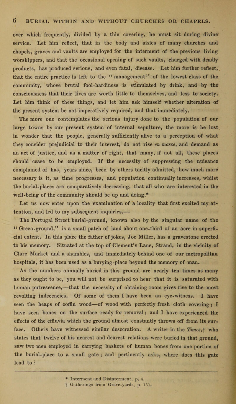 over which frequently, divided by a thin covering, he must sit during divine service. Let him reflect, that in the body and aisles of many churches and chapels, graves and vaults are employed for the interment of the previous living worshippers, and that the occasional opening of such vaults, charged with deadly products, has produced serious, and even fatal, disease. Let him further reflect, that the entire practice is left to the “ management” of the lowest class of the community, whose brutal fool-hardiness is stimulated by drink, and by the consciousness that their lives are worth little to themselves, and less to society. Let him think of these things, and let him ask himself whether alteration of the present system be not imperatively required, and that immediately. The more one contemplates the serious injury done to the population of our large towns by our present system of internal sepulture, the more is he lost in wonder that the people, generally sufficiently alive to a perception of what they consider prejudicial to their interest, do not rise en masse, and demand as an act of justice, and as a matter of right, that many, if not all, these places should cease to be employed. If the necessity of suppressing the nuisance complained of has, years since, been by others tacitly admitted, how much more necessary is it, as time progresses, and population continually increases, whilst the burial-places are comparatively decreasing, that all who are interested in the well-being of the community should be up and doing.* Let us now enter upon the examination of a locality that first excited my at¬ tention, and led to my subsequent inquiries.— The Portugal Street burial-ground, known also by the singular name of the 11 Green-ground,” is a small patch of land about one-third of an acre in superfi¬ cial extent. In this place the father of jokes, Joe Miller, has a gravestone erected to his memory. Situated at the top of Clement’s Lane, Strand, in the vicinity of Clare Market and a shambles, and immediately behind one of our metropolitan hospitals, it has been used as a burying-place beyond the memory of man. As the numbers annually buried in this ground are nearly ten times as many as they ought to be, you will not be surprised to hear that it is saturated with human putrescence,—that the necessity of obtaining room gives rise to the most revolting indecencies. Of some of them I have been an eye-witness. I have seen the heaps of coffin wood—of wood with perfectly fresh cloth covering; I have seen bones on the surface ready for removal; and I have experienced the effects of the effluvia which the ground almost constantly throws off from its sur¬ face. Others have witnessed similar desecration. A writer in the Times,f who states that twelve of his nearest and dearest relations were buried in that ground, saw two men employed in carrying baskets of human bones from one portion of the burial-place to a small gate ; and pertinently asks, where does this gate lead to ? * Interment and Disinterment, p. 4.