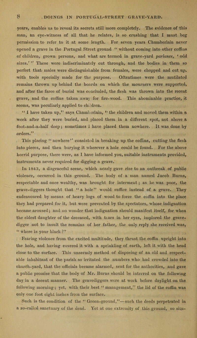 years, enables ns to reveal its secrets still more completely. The evidence of this man, an eye-witness of all that he relates, is so crushing that I must heg permission to refer to it at some length. For seven years Chamberlain never opened a grave in the Portugal Street ground “ without coming into other coffins of children, grown persons, and what are termed in grave-yard parlance, ‘ odd sizes.’ ” These were indiscriminately cut through, and the bodies in them so perfect that males were distinguishable from females, were chopped and cut up, with tools specially made for the purpose. Oftentimes were the mutilated remains thrown up behind the boards on which the mourners were supported, and after the farce of burial was concluded, the flesh was thrown into the recent grave, and the coffins taken away for fire-wood. This abominable practice, it seems, was peculiarly applied to children. “ I have taken up,” says Chamberlain, &lt;l the children and moved them within a week after they were buried, and placed them in a different spot, not above a foot-and-a-half deep ; sometimes I have placed them nowhere. It was done by orders.” This placing “ nowhere” consisted in breaking up the coffins, cutting the flesh ' into pieces, and then burying it wherever a hole could be found. For the above horrid purpose, there were, as I have informed you, suitable instruments provided, instruments never required for digging a grave. In 1843, a disgraceful scene, which nearly gave rise to an outbreak of public violence, occurred in this ground. The body of a man named Jacob Burns, respectable and once wealthy, was brought for interment ; as he was poor, the grave-diggers thought that “ a hole” would suffice instead of a grave. They endeavoured by means of heavy logs of wood to force the coffin into the place they had prepared for it, but were prevented by the spectators, whose indignation became aroused; and no wonder that indignation should manifest itself, for when the eldest daughter of the deceased, with tears in her eyes, implored the grave¬ digger not to insult the remains of her father, the only reply she received was, “ where is your black ?” Fearing violence from the excited multitude, they thrust the coffin upright into the hole, and having covered it with a sprinkling of earth, left it with the head close to the surface. This unseemly method of disposing of an old and respect¬ able inhabitant of the parish so irritated the numbers who had crowded into the church-yard, that the officials became alarmed, sent for the authorities, and gave a public promise that the body of Mr. Burns should be interred on the following day in a decent manner. The gravediggers were at work before daylight on the following morning ; yet, with their best “ management,” the lid of the coffin was only one foot eight inches from the surface. Such is the condition of the “ Green-ground,”—such the deeds perpetrated in a so-called sanctuary of the dead. Yet at one extremity of this ground, so situ-