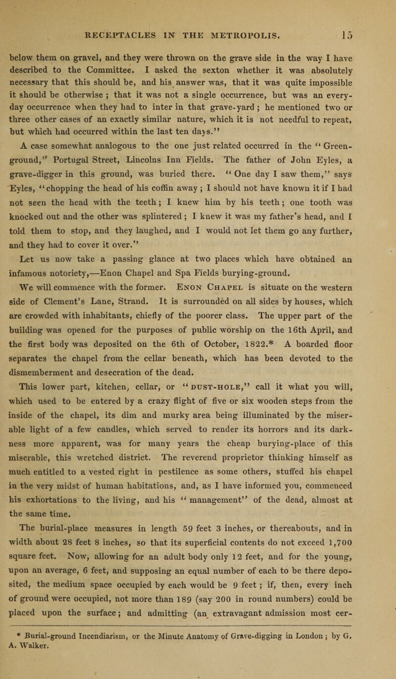 below them on gravel, and they were thrown on the grave side in the way I have described to the Committee. I asked the sexton whether it was absolutely necessary that this should be, and his answer was, that it was quite impossible it should be otherwise ; that it was not a single occurrence, but was an every¬ day occurrence when they had to inter in that grave-yard ; he mentioned two or three other cases of an exactly similar nature, which it is not needful to repeat, but which had occurred within the last ten days.” A case somewhat analogous to the one just related occurred in the “ Green - ground,” Portugal Street, Lincolns Inn Fields. The father of John Eyles, a grave-digger in this ground, was buried there. “ One day I saw them,” says Eyles, “ chopping the head of his coffin away ; I should not have known it if I had not seen the head with the teeth; I knew him by his teeth; one tooth was knocked out and the other was splintered; I knew it was my father’s head, and I told them to stop, and they laughed, and I would not let them go any further, and they had to cover it over.’’ Let us now take a passing glance at two places which have obtained an infamous notoriety,—Enon Chapel and Spa Fields burying-ground. We will commence with the former. Enon Chapel is situate on the western side of Clement’s Lane, Strand. It is surrounded on all sides by houses, which are crowded with inhabitants, chiefly of the poorer class. The upper part of the building was opened for the purposes of public worship on the 16th April, and the first body was deposited on the 6th of October, 1822.* A boarded floor separates the chapel from the cellar beneath, which has been devoted to the dismemberment and desecration of the dead. This lower part, kitchen, cellar, or “ dust-hole,” call it what you will, which used to be entered by a crazy flight of five or six wooden steps from the inside of the chapel, its dim and murky area being illuminated by the miser¬ able light of a few candles, which served to render its horrors and its dark¬ ness more apparent, was for many years the cheap burying-place of this miserable, this wretched district. The reverend proprietor thinking himself as much entitled to a vested right in pestilence as some others, stuffed his chapel in the very midst of human habitations, and, as I have informed you, commenced his exhortations to the living, and his “ management” of the dead, almost at the same time. The burial-place measures in length 59 feet 3 inches, or thereabouts, and in width about 28 feet 8 inches, so that its superficial contents do not exceed 1,700 square feet. Now, allowing for an adult body only 12 feet, and for the young, upon an average, 6 feet, and supposing an equal number of each to be there depo¬ sited, the medium space occupied by each would be 9 feet; if, then, every inch of ground were occupied, not more than 189 (say 200 in round numbers) could be placed upon the surface; and admitting (an extravagant admission most cer- * Burial-ground Incendiarism, or the Minute Anatomy of Grave-digging in London ; by G. A. Walker.