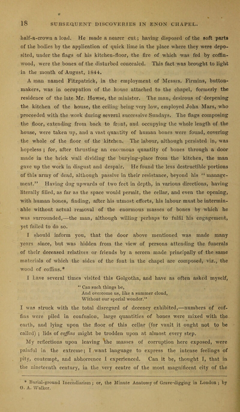 half-a-crown a load. He made a nearer cut; having disposed of the soft parts of the bodies by the application of quick lime in the place where they were depo¬ sited, under the flags of his kitchen-floor, the fire of which was fed by coffin- wood, were the bones of the disturbed concealed. This fact was brought to light in the month of August, 1844. A man named Fitzpatrick, in the employment of Messrs. Firmins, button- makers, was in occupation of the house attached to the chapel, formerly the residence of the late Mr. Howse, the minister. The man, desirous of deepening the kitchen of the house, the ceiling being very low, employed John Mars, who proceeded with the work during several successive Sundays. The flags composing the floor, extending from back to front, and occupying the whole length of the house, wrere taken up, and a vast quantity of human bones were found, covering the whole of the floor of the kitchen. The labour, although persisted in, was hopeless ; for, after thrusting an enormous quantity of bones through a door made in the brick wall dividing the burying-place from the kitchen, the man gave up the work in disgust and despair. He found the less destructible portions of this army of dead, although passive in their resistance, beyond his “ manage¬ ment.” Having dug upwards of two feet in depth, in various directions, having literally filled, as far as the space would permit, the cellar, and even the opening, with human bones, finding, after his utmost efforts, his labour must be intermin¬ able without actual removal of the enormous masses of bones by which he was surrounded,—the man, although willing perhaps to fulfil his engagement, yet failed to do so. I should inform you, that the door above mentioned was made many years since, but was hidden from the view of persons attending the funerals of their deceased relatives or friends by a screen made principally of the same materials of which the sides of the font in the chapel are composed, viz., the wood of coffins.* I Lave several times visited this Golgotha, and have as often asked myself, “ Can such things be, And overcome us, like a summer cloud, Without our special wonder.” I was struck with the total disregard of decency exhibited,—numbers of cof¬ fins were piled in confusion, large quantities of bones were mixed with the earth, and lying upon the floor of this cellar (for vault it ought not to be called) ; lids of coffins might be trodden upon at almost every step. My reflections upon leaving the masses of corruption here exposed, were painful in the extreme; I want language to express the intense feelings of pity, contempt, and abhorrence I experienced. Can it be, thought I, that in the nineteenth century, in the very centre of the most magnificent city of the * Burial-ground Incendiarism; or, the Minute Anatomy of Grave-digging in London ; by G. A. Walker.