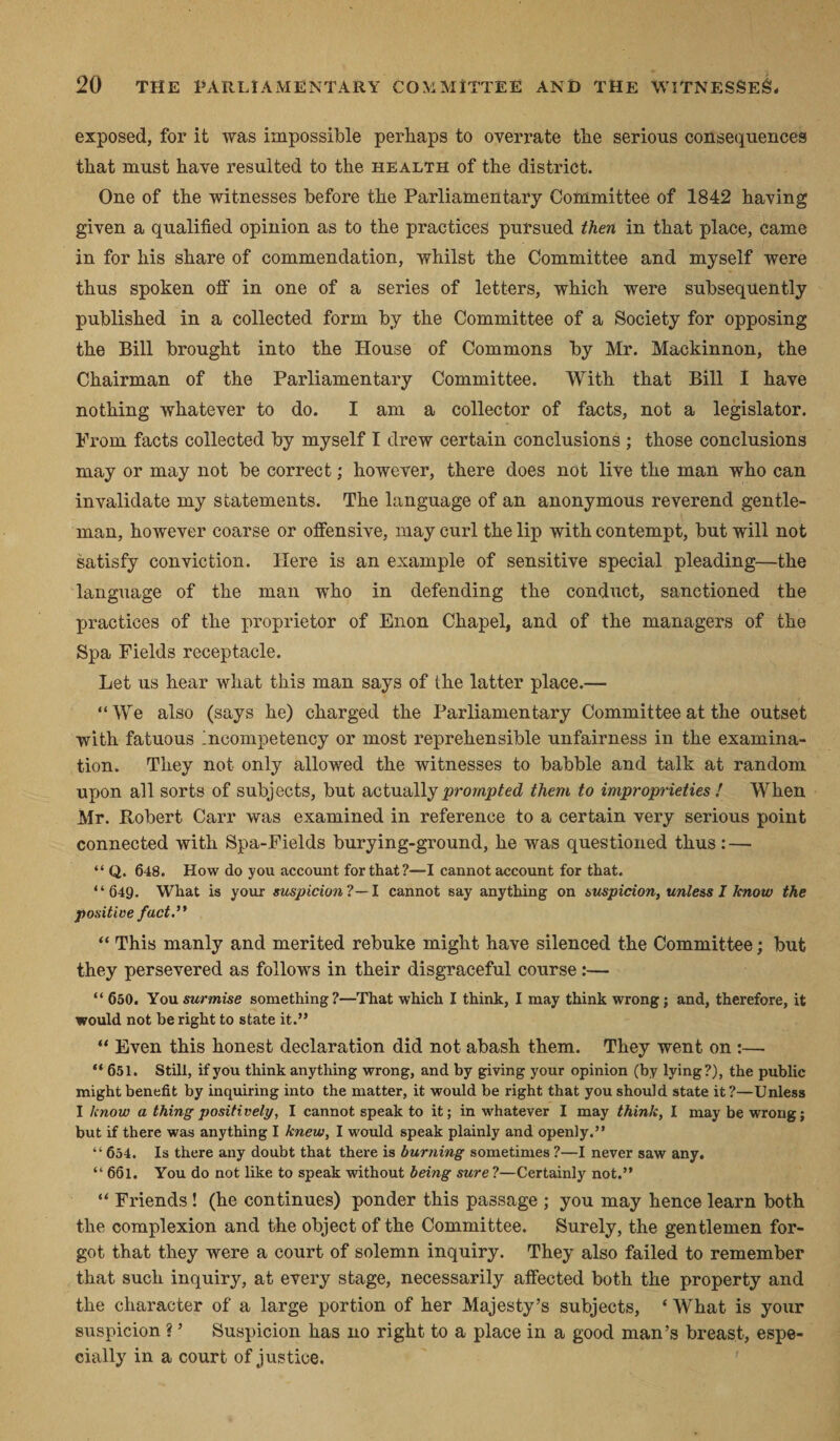 exposed, for it was impossible perhaps to overrate the serious consequences that must have resulted to the health of the district. One of the witnesses before the Parliamentary Committee of 1842 having given a qualified opinion as to the practices pursued then in that place, came in for his share of commendation, whilst the Committee and myself were thus spoken off in one of a series of letters, which were subsequently published in a collected form by the Committee of a Society for opposing the Bill brought into the House of Commons by Mr. Mackinnon, the Chairman of the Parliamentary Committee. With that Bill I have nothing whatever to do. I am a collector of facts, not a legislator. Prom facts collected by myself I drew certain conclusions ; those conclusions may or may not be correct; however, there does not live the man who can invalidate my statements. The language of an anonymous reverend gentle¬ man, however coarse or offensive, may curl the lip with contempt, but will not satisfy conviction. Here is an example of sensitive special pleading—the language of the man who in defending the conduct, sanctioned the practices of the proprietor of Enon Chapel, and of the managers of the Spa Fields receptacle. Let us hear what this man says of the latter place.— “We also (says he) charged the Parliamentary Committee at the outset with fatuous Incompetency or most reprehensible unfairness in the examina¬ tion. They not only allowed the witnesses to babble and talk at random upon all sorts of subjects, but actually prompted them to improprieties ! When Mr. Robert Carr was examined in reference to a certain very serious point connected with Spa-Fields burying-ground, he was questioned thus: — “ Q. 648. How do you account for that?—I cannot account for that. “649. What is your suspicion'!— I cannot say anything on suspicion, unless I know the positive fact. “ This manly and merited rebuke might have silenced the Committee; but they persevered as follows in their disgraceful course :— “ 650. You surmise something?—That which I think, I may think wrong; and, therefore, it would not be right to state it.” “ Even this honest declaration did not abash them. They went on :— “651. Still, if you think anything wrong, and by giving your opinion (by lying?), the public might benefit by inquiring into the matter, it would be right that you should state it?—Unless I know a thing positively, I cannot speak to it; in whatever I may think, I may be wrong; but if there was anything I knew, I would speak plainly and openly.” 654. Is there any doubt that there is burning sometimes ?—I never saw any. “ 661. You do not like to speak without being sure ?—Certainly not.” “ Friends ! (he continues) ponder this passage ; you may hence learn both the complexion and the object of the Committee. Surely, the gentlemen for¬ got that they were a court of solemn inquiry. They also failed to remember that such inquiry, at every stage, necessarily affected both the property and the character of a large portion of her Majesty’s subjects, * What is your suspicion ? ’ Suspicion has no right to a place in a good man’s breast, espe¬ cially in a court of justice.