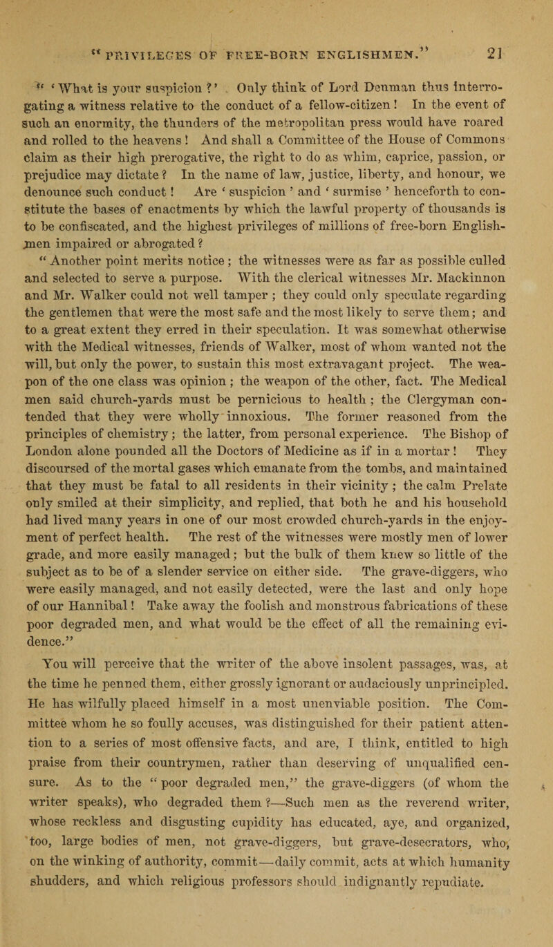 u ‘ What is your suspicion ? ’ Only think of Lord Denman thus interro¬ gating a witness relative to the conduct of a fellow-citizen ! In the event of such an enormity, the thunders of the metropolitan press would have roared and rolled to the heavens ! And shall a Committee of the House of Commons claim as their high prerogative, the right to do as whim, caprice, passion, or prejudice may dictate ? In the name of law, justice, liberty, and honour, we denounce such conduct! Are ‘ suspicion ’ and ‘ surmise ’ henceforth to con¬ stitute the bases of enactments by which the lawful property of thousands is to be confiscated, and the highest privileges of millions of free-born English¬ men impaired or abrogated ? “ Another point merits notice ; the witnesses were as far as possible culled and selected to serve a purpose. With the clerical witnesses Mr. Mackinnon and Mr. Walker could not well tamper ; they could only speculate regarding the gentlemen that were the most safe and the most likely to serve them; and to a great extent they erred in their speculation. It was somewhat otherwise with the Medical witnesses, friends of Walker, most of whom wanted not the will, but only the power, to sustain this most extravagant project. The wea¬ pon of the one class was opinion ; the weapon of the other, fact. The Medical men said church-yards must be pernicious to health ; the Clergyman con¬ tended that they were wholly innoxious. The former reasoned from the principles of chemistry; the latter, from personal experience. The Bishop of London alone pounded all the Doctors of Medicine as if in a mortar ! They discoursed of the mortal gases which emanate from the tombs, and maintained that they must be fatal to all residents in their vicinity; the calm Prelate only smiled at their simplicity, and replied, that both he and his household had lived many years in one of our most crowded church-yards in the enjoy¬ ment of perfect health. The rest of the witnesses were mostly men of lower grade, and more easily managed; but the bulk of them knew so little of the subject as to be of a slender service on either side. The grave-diggers, who were easily managed, and not easily detected, were the last and only hope of our Hannibal! Take away the foolish and monstrous fabrications of these poor degraded men, and what would be the effect of all the remaining evi¬ dence.” You will perceive that the writer of the above insolent passages, was, at the time he penned them, either grossly ignorant or audaciously unprincipled. He has wilfully placed himself in a most unenviable position. The Com¬ mittee whom he so foully accuses, was distinguished for their patient atten¬ tion to a series of most offensive facts, and are, I think, entitled to high praise from their countrymen, rather than deserving of unqualified cen¬ sure. As to the “ poor degraded men,” the grave-diggers (of whom the writer speaks), who degraded them ?—Such men as the reverend writer, whose reckless and disgusting cupidity has educated, aye, and organized, too, large bodies of men, not grave-diggers, but grave-desecrators, who-j on the winking of authority, commit—daily commit, acts at which humanity shudders, and which religious professors should indignantly repudiate.