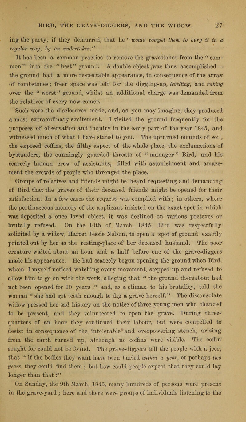 ing the party, if they demurred, that he “ would compel them to burp it in a regular way, by an undertaker.” It has been a common practice to remove the gravestones from the “ com¬ mon” into the “ best ” ground. A double object ^.was thus accomplished— the ground had a more respectable appearance, in consequence of the array of tombstones; freer space was left for the digging-up, levelling, and raking over the “ worst ” ground, whilst an additional charge was demanded from the relatives of every new-comer. Such were the disclosures made, and, as you may imagine, they produced a most extraordinary excitement. I visited the ground frequently for the purposes of observation and inquiry in the early part of the year 1845, and witnessed much of what I have stated to you. The upturned mounds of soil, the exposed coffins, the filthy aspect of the whole place, the exclamations of bystanders, the cunningly guarded threats of “ manager ” Bird, and his scarcely human crew of assistants, filled with astonishment and amaze¬ ment the crowds of people who thronged the place. Groups of relatives and friends might be heard requesting and demanding of Bird that the graves of their deceased friends might be opened for their satisfaction. In a few cases the request was complied with; in others, where the pertinaceous memory of the applicant insisted on the exact spot in which was deposited a once loved object, it was declined on various pretexts or brutally refused. On the 10th of March, 1845, Bird was respectfully solicited by a widow, Harret Jessie Nelson, to open a spot of ground exactly pointed out by her as the resting-place of her deceased husband. The poor creature waited about an hour and a half before one of the grave-diggers made his appearance. He had scarcely begun opening the ground when Bird, whom I myself noticed watching every movement, stepped up and refused to allow him to go on with the work, alleging that “ the ground thereabout had not been opened for 10 years ;” and, as a climax to his brutality, told the woman “ she had got teeth enough to dig a grave herself.” The disconsolate widow pressed her sad history on the notice of three young men who chanced to be present, and they volunteered to open the grave. During three- quarters of an hour they continued their labour, but were compelled to desist in consequence of the intolerable and overpowering stench, arising from the earth turned up, although no coffins were visible. The coffin sought for could not be found. The grave-diggers tell the people with a jeer, that “ if the bodies they want have been buried within a year, or perhaps two years, they could find them ; but how could people expect that they could lay longer than that ?” On Sunday, the 9th March, 1845, many hundreds of persons were present in the grave-yard ; here and there were groups of individuals listening to the