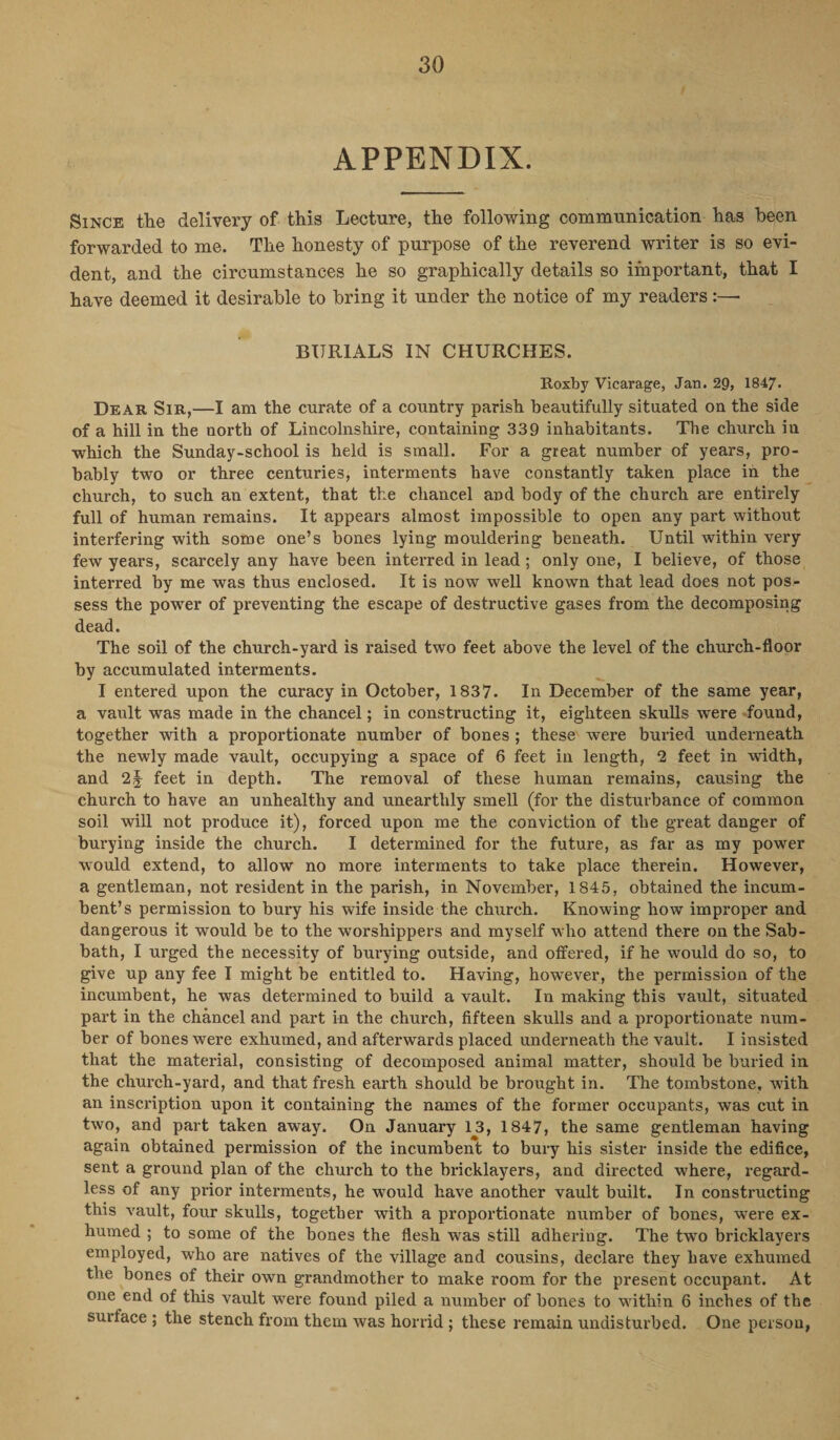 APPENDIX. Since the delivery of this Lecture, the following communication has been forwarded to me. The honesty of purpose of the reverend writer is so evi¬ dent, and the circumstances he so graphically details so important, that I have deemed it desirable to bring it under the notice of my readers:—■ BURIALS IN CHURCHES. Roxby Vicarage, Jam. 29, 1847. Dear Sir,—I am the curate of a country parish beautifully situated on the side of a hill in the north of Lincolnshire, containing 339 inhabitants. The church in which the Sunday-school is held is small. For a great number of years, pro¬ bably two or three centuries, interments have constantly taken place in the church, to such an extent, that the chancel and body of the church are entirely full of human remains. It appears almost impossible to open any part without interfering with some one’s bones lying mouldering beneath. Until within very few years, scarcely any have been interred in lead; only one, I believe, of those interred by me was thus enclosed. It is now well known that lead does not pos¬ sess the power of preventing the escape of destructive gases from the decomposing dead. The soil of the church-yard is raised two feet above the level of the church-floor by accumulated interments. I entered upon the curacy in October, 1837. In December of the same year, a vault was made in the chancel; in constructing it, eighteen skulls were found, together with a proportionate number of bones ; these were buried underneath the newly made vault, occupying a space of 6 feet in length, 2 feet in width, and 2§ feet in depth. The removal of these human remains, causing the church to have an unhealthy and unearthly smell (for the disturbance of common soil will not produce it), forced upon me the conviction of the great danger of burying inside the church. I determined for the future, as far as my power would extend, to allow no more interments to take place therein. However, a gentleman, not resident in the parish, in November, 1845, obtained the incum¬ bent’s permission to bury his wife inside the church. Knowing how improper and dangerous it would be to the worshippers and myself who attend there on the Sab¬ bath, I urged the necessity of burying outside, and offered, if he would do so, to give up any fee I might be entitled to. Having, however, the permission of the incumbent, he was determined to build a vault. In making this vault, situated part in the chancel and part in the church, fifteen skulls and a proportionate num¬ ber of bones were exhumed, and afterwards placed underneath the vault. I insisted that the material, consisting of decomposed animal matter, should be buried in the church-yard, and that fresh earth should be brought in. The tombstone, wdth an inscription upon it containing the names of the former occupants, was cut in two, and part taken away. On January 13, 1847, the same gentleman having again obtained permission of the incumbent to bury his sister inside the edifice, sent a ground plan of the church to the bricklayers, and directed where, regard¬ less of any prior interments, he would have another vault built. In constructing this vault, four skulls, together with a proportionate number of bones, were ex¬ humed ; to some of the bones the flesh was still adhering. The two bricklayers employed, who are natives of the village and cousins, declare they have exhumed the bones of their own grandmother to make room for the present occupant. At one end of this vault were found piled a number of bones to within 6 inches of the surface ; the stench from them was horrid ; these remain undisturbed. One person,