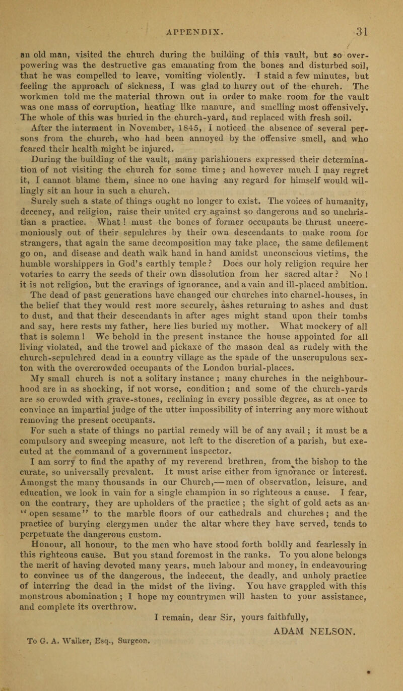 an old man, visited the church during the building of this vault, but so over¬ powering was the destructive gas emanating from the bones and disturbed soil, that he was compelled to leave, vomiting violently. I staid a few minutes, but feeling the approach of sickness, I was glad to hurry out of the church. The workmen told me the material thrown out in order to make room for the vault was one mass of corruption, heating like manure, and smelling most offensively. The whole of this was buried in the church-yard, and replaced with fresh soil. After the interment in November, 1845, I noticed the absence of several per¬ sons from the church, who had been annoyed by the offensive smell, and who feared their health might be injured. During the building of the vault, many parishioners expressed their determina¬ tion of not visiting the church for some time ; and however much I may regret it, I cannot blame them, since no one having any regard for himself would wil¬ lingly sit an hour in such a church. Surely such a state of things ought no longer to exist. The voices of humanity, decency, and religion, raise their united cry against so dangerous and so unchris¬ tian a practice. What ! must the bones of former occupants be thrust uncere¬ moniously out of their sepulchres by their own descendants to make room for strangers, that again the same decomposition may take place, the same defilement go on, and disease and death walk hand in hand amidst unconscious victims, the humble worshippers in God’s earthly temple? Does our holy religion require her votaries to carry the seeds of their own dissolution from her sacred altar? No I it is not religion, but the cravings of ignorance, and a vain and ill-placed ambition. The dead of past generations have changed our churches into charnel-houses, in the belief that they would rest more securely, ashes returning to ashes and dust to dust, and that their descendants in after ages might stand upon their tombs and say, here rests my father, here lies buried my mother. What mockery of all that is solemn 1 We behold in the present instance the house appointed for all living violated, and the trowel and pickaxe of the mason deal as rudely with the church-sepulchred dead in a country village as the spade of the unscrupulous sex¬ ton with the overcrowded occupants of the London burial-places. My small church is not a solitary instance ; many churches in the neighbour¬ hood are in as shocking, if not worse, condition; and some of the church-yards are so crowded with grave-stones, reclining in every possible degree, as at once to convince an impartial judge of the utter impossibility of interring any more without removing the present occupants. For such a state of things no partial remedy will be of any avail; it must be a compulsory and sweeping measure, not left to the discretion of a parish, but exe¬ cuted at the command of a government inspector. I am sorry to find the apathy of my reverend brethren, from the bishop to the curate, so universally prevalent. It must arise either from ignorance or interest. Amongst the many thousands in our Church,— men of observation, leisure, and education, we look in vain for a single champion in so righteous a cause. I fear, on the contrary, they are upholders of the practice ; the sight of gold acts as an “ open sesame” to the marble floors of our cathedrals and churches; and the practice of burying clergymen under the altar where they have served, tends to perpetuate the dangerous custom. Honour, all honour, to the men who have stood forth boldly and fearlessly in this righteous cause. But you stand foremost in the ranks. To you alone belongs the merit of having devoted many years, much labour and money, in endeavouring to convince us of the dangerous, the indecent, the deadly, and unholy practice of interring the dead in the midst of the living. You have grappled with this monstrous abomination ; I hope my countrymen will hasten to your assistance, and complete its overthrow. I remain, dear Sir, yours faithfully, ADAM NELSON. To G. A. Walker, Esq., Surgeon.