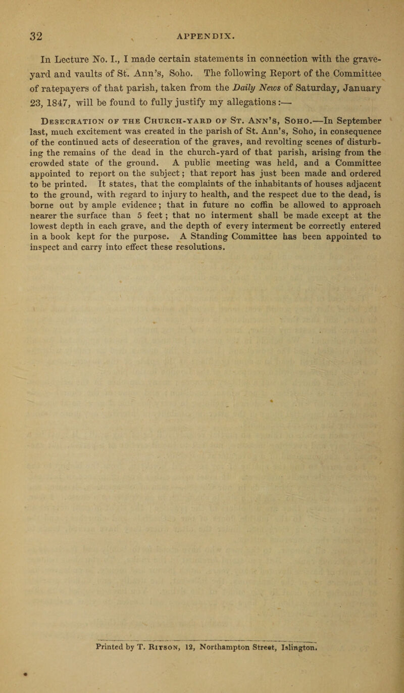 In Lecture No. I., I made certain statements in connection with the grave¬ yard and vaults of St. Ann’s, Soho. The following Report of the Committee of ratepayers of that parish, taken from the Daily News of Saturday, January 23, 1847, will be found to fully justify my allegations:— Desecration of the Church-yard of St. Ann’s, Soho.—In September last, much excitement was created in the parish of St. Ann’s, Soho, in consequence of the continued acts of desecration of the graves, and revolting scenes of disturb¬ ing the remains of the dead in the church-yard of that parish, arising from the crowded state of the ground. A public meeting was held, and a Committee appointed to report on the subject; that report has just been made and ordered to be printed. It states, that the complaints of the inhabitants of houses adjacent to the ground, with regard to injury to health, and the respect due to the dead, is borne out by ample evidence; that in future no coffin be allowed to approach nearer the surface than 5 feet; that no interment shall be made except at the lowest depth in each grave, and the depth of every interment be correctly entered in a book kept for the purpose. A Standing Committee has been appointed to inspect and carry into effect these resolutions. Printed by T. Bitson, 12, Northampton Street, Islington.