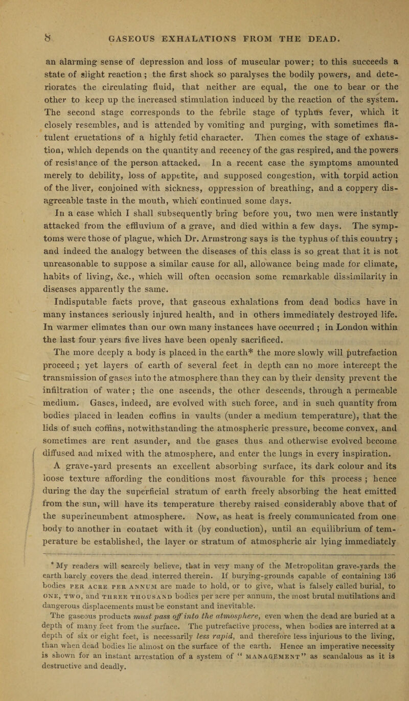 an alarming sense of depression and loss of muscular power; to this succeeds a state of slight reaction; the first shock so paralyses the bodily powers, and dete¬ riorates the circulating fluid, that neither are equal, the one to hear or the other to keep up the increased stimulation induced by the reaction of the system. The second stage corresponds to the febrile stage of typhus fever, which it closely resembles, and is attended by vomiting and purging, with sometimes fla¬ tulent eructations of a highly fetid character. Then comes the stage of exhaus¬ tion, which depends on the quantity and recency of the gas respired, and the powers of resistance of the person attacked. In a recent case the symptoms amounted merely to debility, loss of appetite, and supposed congestion, with torpid action of the liver, conjoined with sickness, oppression of breathing, and a coppery dis¬ agreeable taste in the mouth, which continued some days. In a case which I shall subsequently bring before you, two men were instantly attacked from the effluvium of a grave, and died within a few days. The symp¬ toms were those of plague, which Dr. Armstrong says is the typhus of this country ; and indeed the analogy between the diseases of this class is so great that it is not unreasonable to suppose a similar cause for all, allowance being made for climate, habits of living, &amp;c., which will often occasion some remarkable dissimilarity in diseases apparently the same. Indisputable facts prove, that gaseous exhalations from dead bodies have in many instances seriously injured health, and in others immediately destroyed life. In warmer climates than our own many instances have occurred ; in London within the last four years five lives have been openly sacrificed. The more deeply a body is placed in the earth* the more slowly will putrefaction proceed; yet layers of earth of several feet in depth can no more intercept the transmission of gases into the atmosphere than they can by their density prevent the infiltration of water ; the one ascends, the other descends, through a permeable medium. Gases, indeed, are evolved with such force, and in such quantity from bodies placed in leaden coffins in vaults (under a medium temperature), that the lids of such coffins, notwithstanding the atmospheric pressure, become convex, and sometimes are rent asunder, and the gases thus and otherwise evolved become diffused and mixed with the atmosphere, and enter the lungs in every inspiration. A grave-yard presents an excellent absorbing surface, its dark colour and its loose texture affording the conditions most favourable for this process ; hence during the day the superficial stratum of earth freely absorbing the heat emitted from the sun, will have its temperature thereby raised considerably above that of the superincumbent atmosphere. Now, as heat is freely communicated from one body to another in contact with it (by conduction), until an equilibrium of tem¬ perature be established, the layer or stratum of atmospheric air lying immediately * My readers will scarcely believe, that in very many of the Metropolitan grave-yards the earth barely covers the dead interred therein. If burying-grounds capable of containing 136 bodies per acre per annum are made to hold, or to give, what is falsely called burial, to one, two, and three thousand bodies per acre per annum, the most brutal mutilations and dangerous displacements must be constant and inevitable. The gaseous products must pass off into the atmosphere, even when the dead are buried at a depth of many feet from the surface. The putrefactive process, when bodies are interred at a depth of six or eight feet, is necessarily less rapid, and therefore less injurious to the living, than when dead bodies lie almost on the surface of the earth. Hence an imperative necessity is shown for an instant arrestation of a system of “ management” as scandalous as it is destructive and deadly.