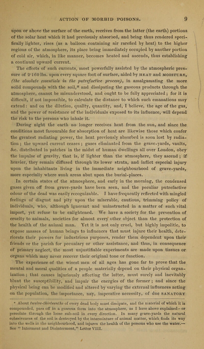 upon or above the surface of the earth, receives from the latter (the earth) portions of the solar heat which it had previously absorbed, and being thus rendered speci¬ fically lighter, rises (as a balloon containing air rarefied by heat) to the higher regions of the atmosphere, its place being immediately occupied by another portion of cold air, which, in like manner, becomes heated and ascends, thus establishing a continual upward current. The effects of such currents, most powerfully assisted by the atmospheric pres¬ sure of 2' 160 lbs. upon every square foot of surface, aided by heat and moisture, (the absolute essentials in the putrefactive process), in amalgamating the more solid compounds with the soil,* and dissipating the gaseous products through the atmosphere, cannot be misunderstood, and ought to be fully appreciated; for it is difficult, if not impossible, to calculate the distance to which such emanations may extend: and on the dilution, quality, quantity, and, I believe, the age of the gas, and the power of resistance of the individuals exposed to its influence, will depend the risk to the persons who inhale it. During night the earth no longer receives heat from the sun, and since the conditions most favourable for absorption of heat are likewise those which confer the greatest radiating power, the heat previously absorbed is soon lost by radia¬ tion ; the upward current ceases ; gases eliminated from the grave-yards, vaults, &amp;c. distributed in patches in the midst of human dwellings all over London, obey the impulse of gravity, that is, if lighter than the atmosphere, they ascend ; if heavier, they remain diffused through its lower strata, and inflict especial injury upon the inhabitants living in the immediate neighbourhood of grave-yards, more especially where sunk areas abut upon the burial-places. In certain states of the atmosphere, and early in the morning, the condensed gases given off from grave-yards have been seen, and the peculiar putrefactive odour of the dead was easily recognizable. I have frequently reflected with mingled feelings of disgust and pity upon the miserable, cautious, trimming policy of individuals, who, although ignorant and uninstructed in a matter of such vital import, yet refuse to be enlightened. We have a society for the prevention of cruelty to animals, societies for almost every other object than the protection of the health of the animal man. Yet it is not only cruel, but highly impolitic, to expose masses of human beings to influences that must injure their health, dete¬ riorate their powers for industrious purposes, render them dependent upon their friends or the parish for pecuniary or other assistance, and thus, in consequence of primary neglect, the most unjustifiable experiments are made upon tissues or organs which may never recover their original tone or function. The experience of the wisest men of all ages has gone far to prove that the mental and moral qualities of a people materially depend on their physical organ¬ ization ; that causes injuriously affecting the latter, must surely and inevitably blunt the susceptibility, and impair the energies of the former ; and since the physical being can be modified and altered by varying the external influences acting on the population, the importance, nay, imperative necessity, of due sanatory * About twelve-thirteenths of every dead body must dissipate, and the material of which it is compounded, pass off in a gaseous form into the atmosphere, as I have above explained-or percolate through the loose sub-soil in every direction. In many grave-yards the natural cohesiveness of the soil is destroyed by the intermixture of animal matter, which finds its way into the wells in the neighbourhood, and injures the health of the persons who use the water.— See “ Interment and Disinterment,” Letter VIII.