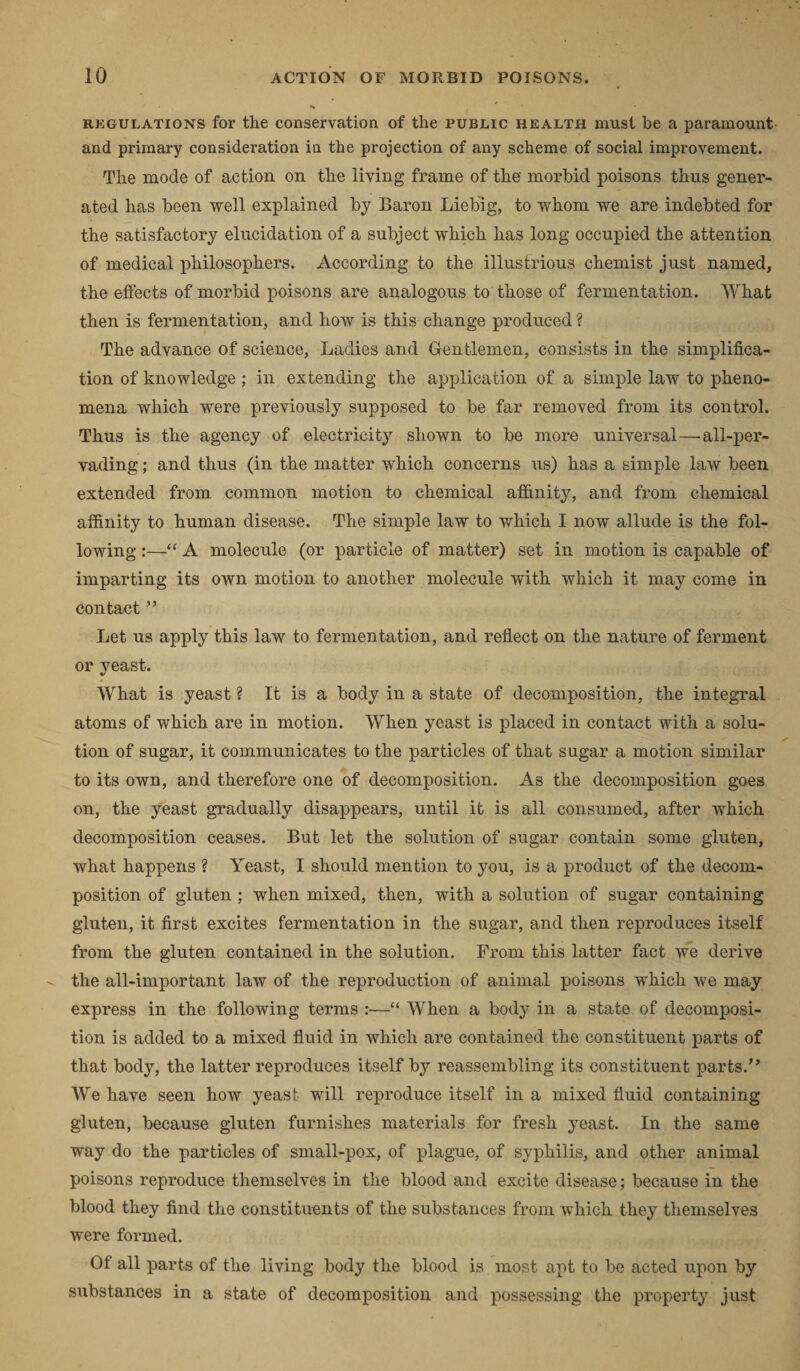 regulations for the conservation of the public health must he a paramount and primary consideration in the projection of any scheme of social improvement. The mode of action on tlie living frame of the morbid poisons thus gener¬ ated has been well explained by Baron Liebig, to whom we are indebted for the satisfactory elucidation of a subject which has long occupied the attention of medical philosophers. According to the illustrious chemist just named, the effects of morbid poisons are analogous to those of fermentation. What then is fermentation, and how is this change produced ? The advance of science, Ladies and Gentlemen, consists in the simplifica¬ tion of knowledge; in extending the application of a simple law to pheno¬ mena which were previously supposed to be far removed from its control. Thus is the agency of electricity shown to be more universal—all-per¬ vading ; and thus (in the matter which concerns us) has a simple law been extended from common motion to chemical affinity, and from chemical affinity to human disease. The simple law to which I now allude is the fol¬ lowing :—“ A molecule (or particle of matter) set in motion is capable of imparting its own motion to another molecule with which it may come in contact ” Let us apply this law to fermentation, and reflect on the nature of ferment or yeast. What is yeast ? It is a body in a state of decomposition, the integral atoms of which are in motion. When yeast is placed in contact with a solu¬ tion of sugar, it communicates to the particles of that sugar a motion similar to its own, and therefore one of decomposition. As the decomposition goes on, the yeast gradually disappears, until it is all consumed, after which decomposition ceases. But let the solution of sugar contain some gluten, what happens ? Yeast, I should mention to you, is a product of the decom¬ position of gluten ; when mixed, then, with a solution of sugar containing gluten, it first excites fermentation in the sugar, and then reproduces itself from the gluten contained in the solution. From this latter fact we derive the all-important law of the reproduction of animal poisons which we may express in the following terms :—“ When a body in a state of decomposi¬ tion is added to a mixed fluid in which are contained the constituent parts of that body, the latter reproduces itself by reassembling its constituent parts.” We have seen how yeast will reproduce itself in a mixed fluid containing gluten, because gluten furnishes materials for fresh yeast. In the same way do the particles of small-pox, of plague, of syphilis, and other animal poisons reproduce themselves in the blood and excite disease; because in the blood they find the constituents of the substances from which they themselves were formed. Of all parts of the living body the blood is most apt to be acted upon by substances in a state of decomposition and possessing the property just