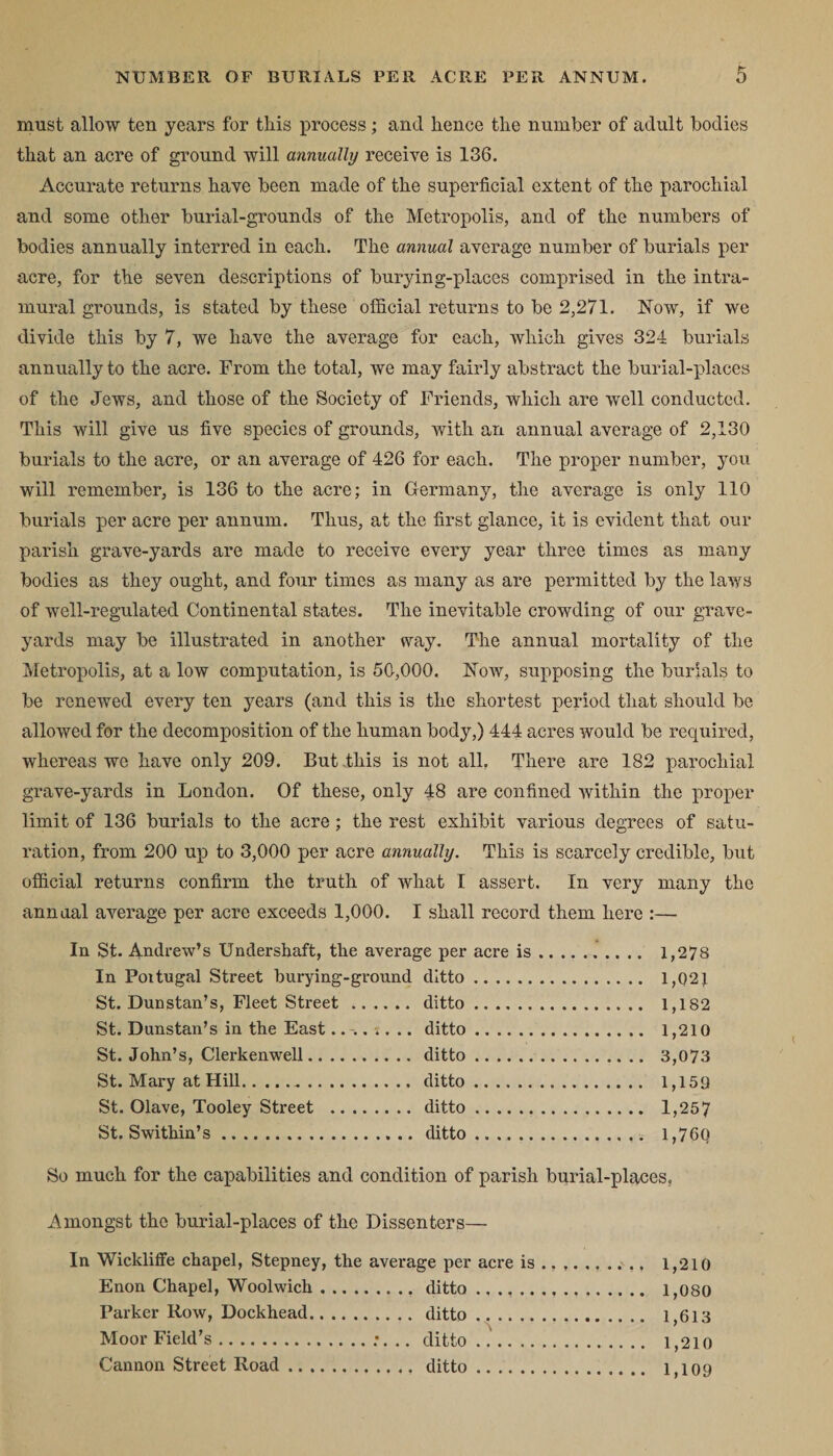 must allow ten years for this process; and hence the number of adult bodies that an acre of ground will annually receive is 136. Accurate returns have been made of the superficial extent of the parochial and some other burial-grounds of the Metropolis, and of the numbers of bodies annually interred in each. The annual average number of burials per acre, for the seven descriptions of burying-placcs comprised in the intra¬ mural grounds, is stated by these official returns to be 2,271. Now, if we divide this by 7, we have the average for each, which gives 324 burials annually to the acre. From the total, we may fairly abstract the burial-places of the Jews, and those of the Society of Friends, which are well conducted. This will give us five species of grounds, with an annual average of 2,130 burials to the acre, or an average of 426 for each. The proper number, you will remember, is 136 to the acre; in Germany, the average is only 110 burials per acre per annum. Thus, at the first glance, it is evident that our parish grave-yards are made to receive every year three times as many bodies as they ought, and four times as many as are permitted by the laws of well-regulated Continental states. The inevitable crowding of our grave¬ yards may be illustrated in another way. The annual mortality of the Metropolis, at a low computation, is 50,000. Now, supposing the burials to be renewed every ten years (and this is the shortest period that should be allowed for the decomposition of the human body,) 444 acres would be required, whereas we have only 209. But .this is not all. There are 182 parochial grave-yards in London. Of these, only 48 are confined within the proper limit of 136 burials to the acre; the rest exhibit various degrees of satu¬ ration, from 200 up to 3,000 per acre annually. This is scarcely credible, but official returns confirm the truth of what I assert. In very many the annual average per acre exceeds 1,000. I shall record them here :— In St. Andrew’s Undershaft, the average per acre is. 1,278 In Portugal Street burying-ground ditto. 1,021 St. Dunstan’s, Fleet Street. ditto. 1,182 St. Dunstan’s in the East.. . s. .. ditto. 1,210 St.John’s, Clerkenwell.ditto. 3,073 St. Mary at Hill.ditto. 1,159 St. Olave, Tooley Street . ditto. 1,257 St. Swi thin’s. ditto. 1,760 So much for the capabilities and condition of parish burial-places. Amongst the burial-places of the Dissenters— In Wickliffe chapel, Stepney, the average per acre is Enon Chapel, Woolwich.ditto ., Parker Row, Dockhead. ditto .. Moor Field’s.;. .. ditto .. Cannon Street Road.. ditto .. 1,210 1,080 1,613 1,210 1,109