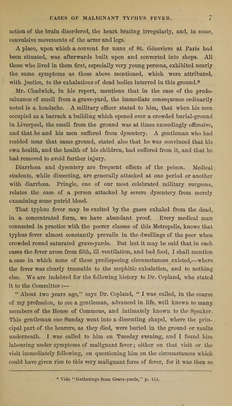 action of tlie brain disordered, the heart beating irregularly, and, in some, convulsive movements of the arms and legs; A place, upon which a convent for nuns of St. Genevieve at Paris had been situated, was afterwards built upon and converted into shops. All those who lived in them first, especially very young persons, exhibited nearly the same symptoms as those above mentioned, which were attributed, with justice, to the exhalations of dead bodies interred in this ground.* Mr. Chadwick, in his report, mentions that in the case of the predo¬ minance of smell from a grave-yard, the immediate consequence ordinarily noted is a headache. A military officer stated to him, that when his men occupied as a barrack a building which opened over a crowded burial-ground in Liverpool, the smell from the ground was at times exceedingly offensive, and that he and his men suffered from dysentery. A gentleman who had resided near that same ground, stated also that he was convinced that his own health, and the health of his children, had suffered from it, and that he had removed to avoid further injury. Diarrhoea and dysentery are frequent effects of the poison. Medical students, while dissecting, are generally attacked at one period or another with diarrhoea. Pringle, one of our most celebrated military surgeons, relates the case of a person attacked by severe dysentery from merely examining some putrid blood. That typhus fever may be excited by the gases exhaled from the dead, in a concentrated form, we have abundant proof. Every medical man connected in practice with the poorer classes of this Metropolis, knows that typhus fever almost constantly prevails in the dwellings of the poor when crowded round saturated grave-yards. But lest it may be said that in such cases the fever arose from filth, ill ventilation, and bad food, I shall mention a case in which none of these predisposing circumstances existed,—where the fever was clearly traceable to the mephitic exhalation, and to nothing else. We are indebted for the following history to Dr. Copland, who stated it to the Committee :— “About two years ago,” says Dr. Copland, “ I was called, in the course of my profession, to see a gentleman, advanced in life, well known to many members of the House of Commons, and intimately known to the Speaker. This gentleman one Sunday went into a dissenting chapel, where the prin¬ cipal part of the hearers, as they died, were buried in the ground or vaults underneath. I was called to him on Tuesday evening, and I found him labouring under symptoms of malignant fever; either on that visit or the visit immediately following, on questioning him on the circumstances which could have given rise to this very malignant form of fever, for it was then sa * Vide “Gatherings from Grave-yards,” p. 11,1.
