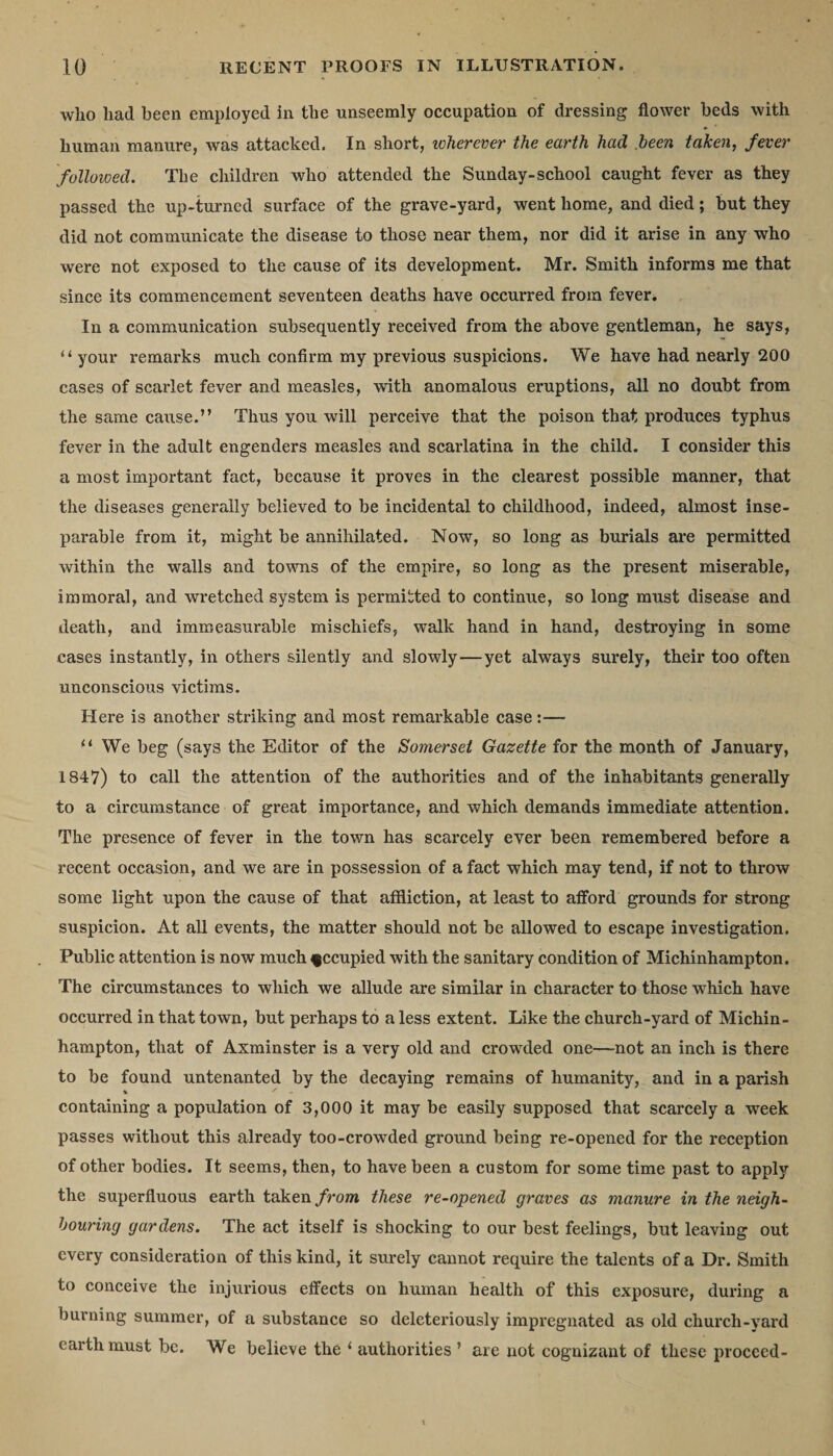wlio had been employed in the unseemly occupation of dressing flower beds with human manure, was attacked. In short, wherever the earth had been taken, fever followed. The children who attended the Sunday-school caught fever as they passed the up-turned surface of the grave-yard, went home, and died; but they did not communicate the disease to those near them, nor did it arise in any who were not exposed to the cause of its development. Mr. Smith informs me that since its commencement seventeen deaths have occurred from fever. In a communication subsequently received from the above gentleman, he says, “ your remarks much confirm my previous suspicions. We have had nearly 200 cases of scarlet fever and measles, with anomalous eruptions, all no doubt from the same cause.” Thus you will perceive that the poison that produces typhus fever in the adult engenders measles and scarlatina in the child. I consider this a most important fact, because it proves in the clearest possible manner, that the diseases generally believed to be incidental to childhood, indeed, almost inse¬ parable from it, might be annihilated. Now, so long as burials are permitted within the walls and towns of the empire, so long as the present miserable, immoral, and wretched system is permitted to continue, so long must disease and death, and immeasurable mischiefs, walk hand in hand, destroying in some cases instantly, in others silently and slowly—yet always surely, their too often unconscious victims. Here is another striking and most remarkable case:— “ We beg (says the Editor of the Somerset Gazette for the month of January, 1847) to call the attention of the authorities and of the inhabitants generally to a circumstance of great importance, and which demands immediate attention. The presence of fever in the town has scarcely ever been remembered before a recent occasion, and we are in possession of a fact which may tend, if not to throw some light upon the cause of that affliction, at least to afford grounds for strong suspicion. At all events, the matter should not be allowed to escape investigation. Public attention is now much f ccupied with the sanitary condition of Michinhampton. The circumstances to which we allude are similar in character to those which have occurred in that town, but perhaps to a less extent. Like the church-yard of Michin¬ hampton, that of Axminster is a very old and crowded one—not an inch is there to be found untenanted by the decaying remains of humanity, and in a parish containing a population of 3,000 it may be easily supposed that scarcely a wreek passes without this already too-crowded ground being re-opened for the reception of other bodies. It seems, then, to have been a custom for some time past to apply the superfluous earth taken from these re-opened graves as manure in the neigh¬ bouring gardens. The act itself is shocking to our best feelings, but leaving out every consideration of this kind, it surely cannot require the talents of a Dr. Smith to conceive the injurious effects on human health of this exposure, during a burning summer, of a substance so deleteriously impregnated as old church-vard earth must be. We believe the ‘ authorities ’ are not cognizant of these proceed-