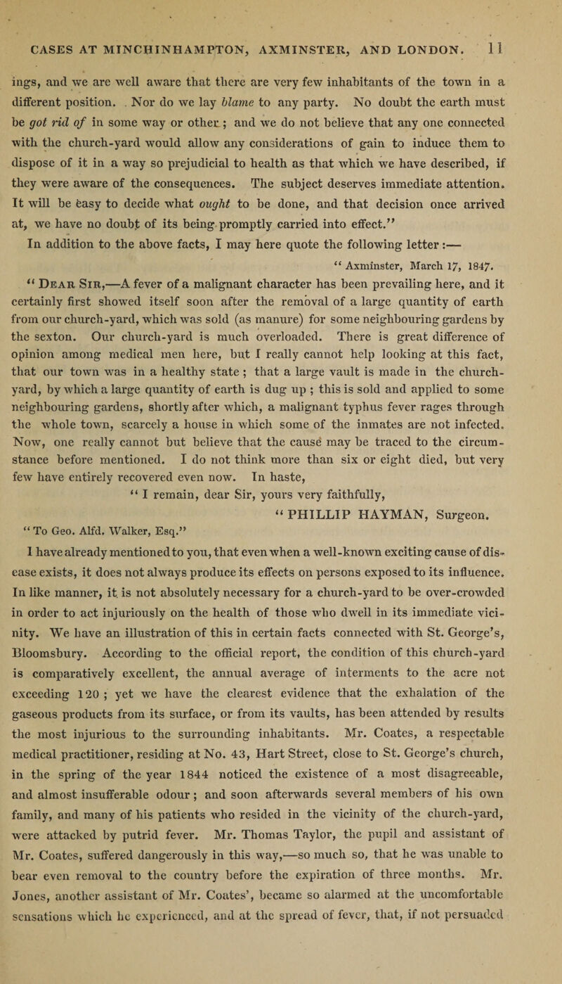 ings, and we are well aware that tlicre are very few inhabitants of the town in a different position. Nor do we lay hlame to any party. No doubt the earth must be got rid of in some way or other; and we do not believe that any one connected with the church-yard would allow any considerations of gain to induce them to dispose of it in a way so prejudicial to health as that which we have described, if they were aware of the consequences. The subject deserves immediate attention. It will be feasy to decide what ought to be done, and that decision once arrived at, we have no doubt of its being promptly carried into effect.” In addition to the above facts, I may here quote the following letter :— “ Axminster, March 17, 1847. “ Dear Sir,—A fever of a malignant character has been prevailing here, and it certainly first showed itself soon after the removal of a large quantity of earth from our church-yard, which was sold (as manure) for some neighbouring gardens by the sexton. Our church-yard is much overloaded. There is great difference of opinion among medical men here, but I really cannot help looking at this fact, that our town was in a healthy state ; that a large vault is made in the church¬ yard, by which a large quantity of earth is dug up ; this is sold and applied to some neighbouring gardens, shortly after which, a malignant typhus fever rages through the whole town, scarcely a house in which some of the inmates are not infected. Now, one really cannot but believe that the cause may be traced to the circum¬ stance before mentioned. I do not think more than six or eight died, but very few have entirely recovered even now. In haste, “ I remain, dear Sir, yours very faithfully, 11 PHILLIP HAYMAN, Surgeon. “ To Geo. Alfd. Walker, Esq.” 1 have already mentioned to you, that even when a well-known exciting cause of dis¬ ease exists, it does not always produce its effects on persons exposed to its influence. In like manner, it. is not absolutely necessary for a church-yard to be over-crowded in order to act injuriously on the health of those who dwell in its immediate vici¬ nity. We have an illustration of this in certain facts connected with St. George’s, Bloomsbury. According to the official report, the condition of this church-yard is comparatively excellent, the annual average of interments to the acre not exceeding 120 ; yet we have the clearest evidence that the exhalation of the gaseous products from its surface, or from its vaults, has been attended by results the most injurious to the surrounding inhabitants. Mr. Coates, a respectable medical practitioner, residing at No. 43, Hart Street, close to St. George’s church, in the spring of the year 1844 noticed the existence of a most disagreeable, and almost insufferable odour; and soon afterwards several members of his own family, and many of his patients who resided in the vicinity of the church-yard, were attacked by putrid fever. Mr. Thomas Taylor, the pupil and assistant of Mr. Coates, suffered dangerously in this way,—so much so, that he was unable to bear even removal to the country before the expiration of three months. Mr. Jones, another assistant of Mr. Coates’, became so alarmed at the uncomfortable sensations which he experienced, and at the spread of fever, that, if not persuaded