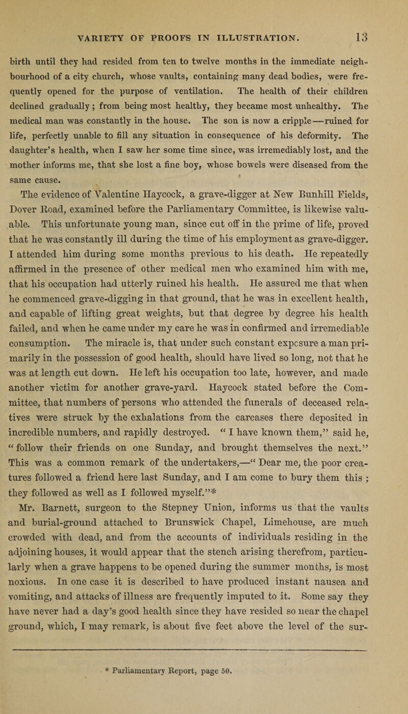 birth until they had resided from ten to twelve months in the immediate neigh¬ bourhood of a city church, whose vaults, containing many dead bodies, were fre¬ quently opened for the purpose of ventilation. The health of their children declined gradually ; from being most healthy, they became most unhealthy. The medical man was constantly in the house. The son is now a cripple—ruined for life, perfectly unable to fill any situation in consequence of his deformity. The daughter’s health, when I saw her some time since, was irremediably lost, and the mother informs me, that she lost a fine boy, whose bowels were diseased from the same cause. The evidence of Valentine Haycock, a grave-digger at New Bunhill Fields, Dover Hoad, examined before the Parliamentary Committee, is likewise valu¬ able. This unfortunate young man, since cut off in the prime of life, proved that he was constantly ill during the time of his employment as grave-digger. I attended him during some months previous to his death. He repeatedly affirmed in the presence of other medical men who examined him with me, that his occupation had utterly ruined his health. He assured me that when he commenced grave-digging in that ground, that he was in excellent health, and capable of lifting great weights, but that degree by degree his health failed, and when he came under my care he was in confirmed and irremediable consumption. The miracle is, that under such constant exposure a man pri¬ marily in the possession of good health, should have lived so long, not that he was at length cut down. He left his occupation too late, however, and made another victim for another grave-yard. Haycock stated before the Com¬ mittee, that numbers of persons who attended the funerals of deceased rela¬ tives were struck by the exhalations from the carcases there deposited in incredible numbers, and rapidly destroyed. “ I have known them,” said he, “follow their friends on one Sunday, and brought themselves the next.” This was a common remark of the undertakers,—“ Dear me, the poor crea¬ tures followed a friend here last Sunday, and I am come to bury them this ; they followed as well as I followed myself.”* Mr. Barnett, surgeon to the Stepney Union, informs us that the vaults and burial-ground attached to Brunswick Chapel, Limehouse, are much crowded with dead, and from the accounts of individuals residing in the adjoining houses, it would appear that the stench arising therefrom, particu¬ larly when a grave happens to be opened during the summer months, is most noxious. In one case it is described to have produced instant nausea and vomiting, and attacks of illness are frequently imputed to it. Some say they have never had a day’s good health since they have resided so near the chapel ground, which, I may remark, is about five feet above the level of the sur- * Parliamentary Report, page 50.