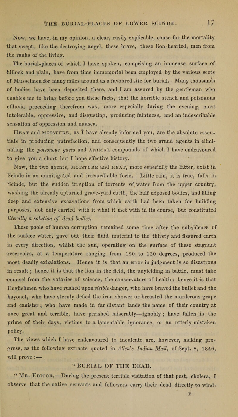 Now, we liave,-in my opinion, a clear, easily explicable, cause for the mortality that swept, like the destroying angel, these brave, these lion-hearted, men from the ranks of the living. The burial-places of which I have spoken, comprising an immense surface of hillock and plain, have from time immemorial been employed by the various sects of Musselmen for many miles around as a favoured site for burial. Many thousands of bodies have been deposited there, and I am assured by the gentleman who enables me to bring before you these facts, that the horrible stench and poisonous effluvia proceeding therefrom was, more especially during the evening, most intolerable, oppressive, and disgusting, producing faintness, and an indescribable sensation of oppression and nausea. Heat and moisture, as I have already informed you, are the absolute essen¬ tials in producing putrefaction, and consequently the two grand agents in elimi¬ nating the poisonous gases and animal compounds of which I have endeavoured to give you a short but I hope effective history. Now, the twro agents, moisture and heat, more especially the latter, exist in Scinde in an unmitigated and irremediable form. Little rain, it is true, falls in Scinde, but the sudden irruption of torrents of water from the upper country, washing the already upturned grave-yard earth, the half exposed bodies, and filling deep and extensive excavations from which earth had been taken for building purposes, not only earned with it what it met with in its course, but constituted litei'aily a solution of dead bodies. These pools of human corruption remained some time after the subsidence of the surface water, gave out their fluid material to the thirsty and fissured earth in every direction, whilst the sun, operating on the surface of these stagnant reservoirs, at a temperature ranging from 120 to 130 degrees, produced the most deadly exhalations. Hence it is that an error in judgment is so disastrous in result; hence it is that the lion in the field, the unyielding in battle, must take 'counsel from the votaries of science, the conservators of health ; hence it~is that Englishmen who have rushed upon visible danger, who have braved the bullet and the bayonet, who have sternly defied the iron shower or breasted the murderous grape and canister ; who have made in far distant lands the name of their country at once great and terrible, have perished miserably—ignobly ; have fallen in the prime of their days, victims to a lamentable ignorance, or an utterly mistaken policy. The view's which I have endeavoured to inculcate are, however, making pro¬ gress, as the following extracts quoted in Allen's Indian Mail, of Sept. 8, 1846, will prove :— “BURIAL OF THE DEAD. “ Mr. Editor,—During the present terrible visitation of that pest, cholera, I observe that the native servants and followers carry their dead directly to wind- B