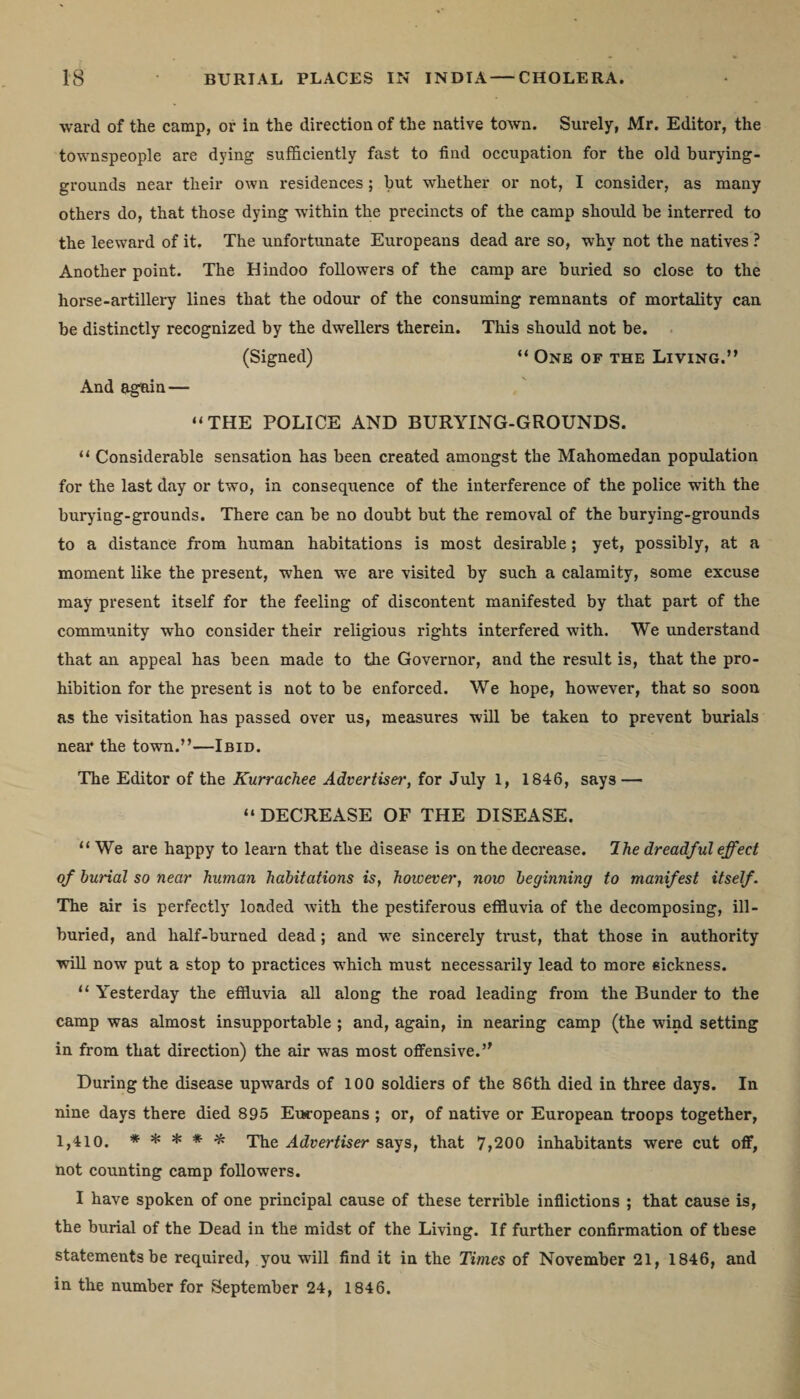 •ward of the camp, or in the direction of the native town. Surely, Mr. Editor, the townspeople are dying sufficiently fast to find occupation for the old burying- grounds near their own residences ; hut whether or not, I consider, as many others do, that those dying within the precincts of the camp should be interred to the leeward of it. The unfortunate Europeans dead are so, why not the natives ? Another point. The Hindoo followers of the camp are buried so close to the horse-artillery lines that the odour of the consuming remnants of mortality can be distinctly recognized by the dwellers therein. This should not be. (Signed) “ One of the Living.” And agnin — “THE POLICE AND BURYING-GROUNDS. “ Considerable sensation has been created amongst the Mahomedan population for the last day or two, in consequence of the interference of the police with the burying-grounds. There can be no doubt but the removal of the burying-grounds to a distance from human habitations is most desirable ; yet, possibly, at a moment like the present, when we are visited by such a calamity, some excuse may present itself for the feeling of discontent manifested by that part of the community who consider their religious rights interfered with. We understand that an appeal has been made to the Governor, and the result is, that the pro¬ hibition for the present is not to be enforced. We hope, however, that so soon as the visitation has passed over us, measures will be taken to prevent burials near the town.”—Ibid. The Editor of the Kurrachee Advertiser, for July I, 1846, says — “DECREASE OF THE DISEASE. “ We are happy to learn that the disease is on the decrease. The dreadful effect of burial so near human habitations is, however, now beginning to manifest itself. The air is perfectly loaded with the pestiferous effluvia of the decomposing, ill- buried, and half-burned dead; and we sincerely trust, that those in authority will now put a stop to practices which must necessarily lead to more sickness. “ Yesterday the effluvia all along the road leading from the Bunder to the camp was almost insupportable ; and, again, in nearing camp (the wind setting in from that direction) the air was most offensive.’' During the disease upwards of 100 soldiers of the 86th died in three days. In nine days there died 895 Europeans ; or, of native or European troops together, 1,410. ***** The Advertiser says, that 7,200 inhabitants were cut off, not counting camp followers. I have spoken of one principal cause of these terrible inflictions ; that cause is, the burial of the Dead in the midst of the Living. If further confirmation of these statements be required, you will find it in the Times of November 21, 1846, and in the number for September 24, 1846.