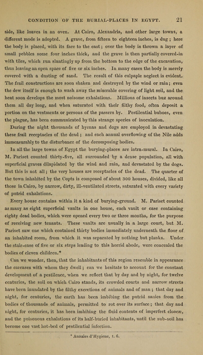 side, like loaves in an oven. At Cairo, Alexandria, and other large towns, a different mode is adopted. A grave, from fifteen to eighteen inches, is dug ; here the body is placed, with its face to the east; over the body is thrown a layer of small pebbles some four inches thick, and the grave is then partially covered-in with tiles, which run slantingly up from the bottom to the edge of the excavation, thus leaving an open space of five or six inches. In many cases the body is merely covered with a dusting of sand. The result of this culpaple neglect is evident. The frail constructions are soon shaken and destroyed by the wind or rain; even the dew itself is enough to wash away the miserable covering of light soil, and the heat soon develops the most noisome exhalations. Millions of insects buz around them all day long, and when saturated with their filthy food, often deposit a portion on the vestments or persons of the passers by. Pestilential buboes, even the plague, has been communicated by this strange species of inoculation. During the night thousands of hyenas and dogs are employed in devastating these frail receptacles of the dead ; and each annual overflowing of the Nile adds immeasurably to the disturbance of the decomposing bodies. In all the large towns of Egypt the burying-places are intra-mural. In Cairo, M. Pariset counted thirty-five, all surrounded by a dense population, all with superficial graves dilapidated by the w-ind and rain, and devastated by the dogs. But this is not all; the very houses are receptacles of the dead. The quarter of the town inhabited by the Copts is composed of about 300 houses, divided, like all those in Cairo, by narrow, dirty, ill-ventilated streets, saturated with every variety of putrid exhalations. Every house contains within it a kind of burying-ground. M. Pariset counted as many as eight superficial vaults in one house, each vault or case containing eighty dead bodies, which were opened every twro or three months, for the purpose of receiving new tenants. These vaults are usually in a large court, but M. Pariset saw one which contained thirty bodies immediately underneath the floor of an inhabited room, from which it wms separated by nothing but planks. Under the stair-case of five or six steps leading to this horrid abode, were concealed the bodies of eleven children.* Can wre wonder, then, that the inhabitants of this region resemble in appearance the carcases with wThom they dwell; can wre hesitate to account for the constant development of a pestilence, when we reflect that by day and by night, for twelve centuries, the soil on which Cairo stands, its crowded courts and narrow streets have been inundated by the filthy excretions of animals and of man ; that day and night, for centuries, the earth has been imbibing the putrid sanies from the bodies of thousands of animals, permitted to rot over its surface; that day and night, for centuries, it has been imbibing the fluid contents of imperfect cloacae, and the poisonous exhalations of its half-buried inhabitants, until the sub-soil has become one vast hot-bed of pestilential infection. Annales d’Hygiene, t. 6.