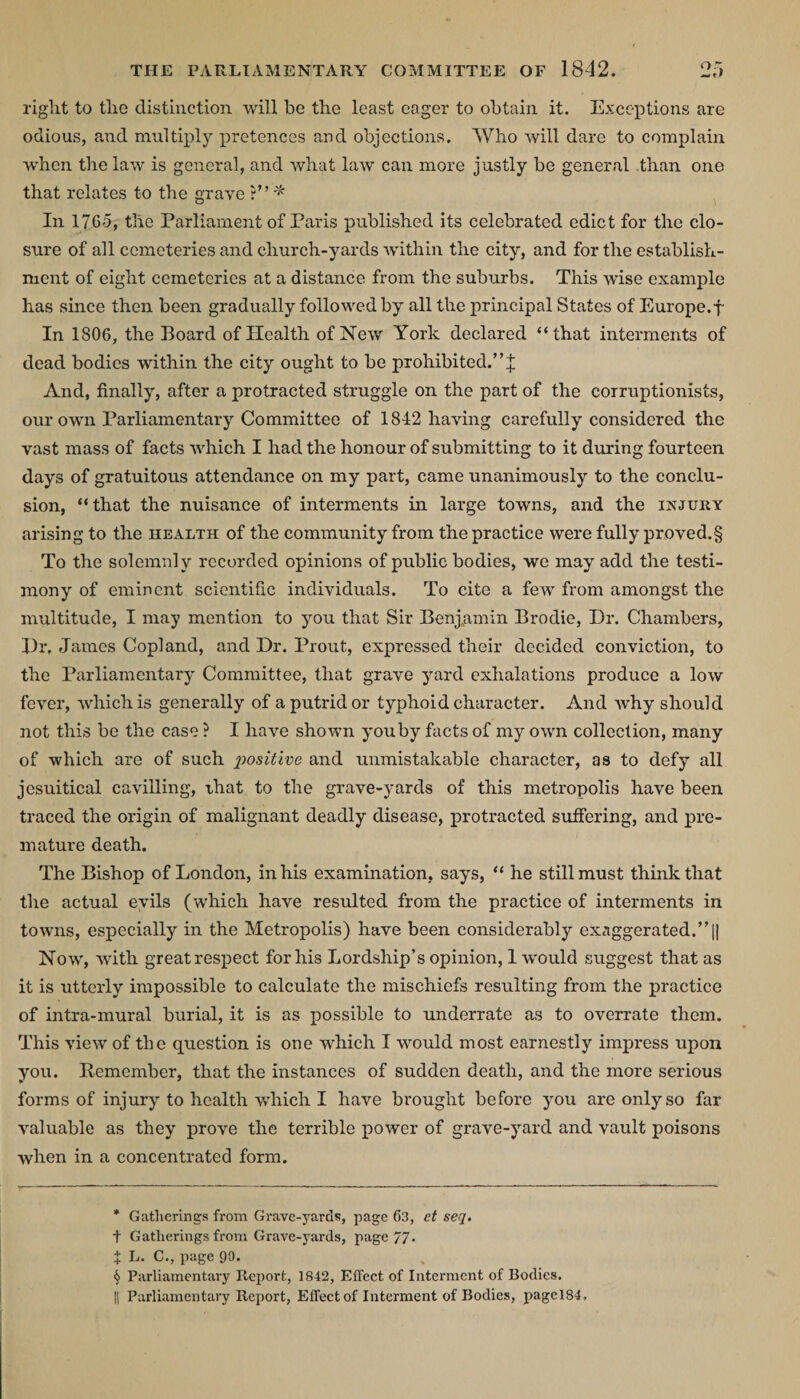 right to the distinction will be the least eager to obtain it. Exceptions are odious, and multiply pretences and objections. Who will dare to complain when the law is general, and what law can more justly be general than one that relates to the grave ?” * * * § In 1765, the Parliament of Paris published its celebrated edict for the clo¬ sure of all cemeteries and church-yards within the city, and for the establish¬ ment of eight cemeteries at a distance from the suburbs. This wise example lias since then been gradually followed by all the principal States of Europe.f In 1806, the Poard of Health of New York declared “that interments of dead bodies within the city ought to be prohibited.” J And, finally, after a protracted struggle on the part of the corruptionists, our own Parliamentary Committee of 1842 having carefully considered the vast mass of facts which I had the honour of submitting to it during fourteen days of gratuitous attendance on my part, came unanimously to the conclu¬ sion, “that the nuisance of interments in large towns, and the injury arising to the health of the community from the practice were fully proved.§ To the solemnly recorded opinions of public bodies, we may add the testi¬ mony of eminent scientific individuals. To cite a few from amongst the multitude, I may mention to you that Sir Benjamin Brodie, Dr. Chambers, Dr. James Copland, and Dr. Prout, expressed their decided conviction, to the Parliamentary Committee, that grave yard exhalations produce a low fever, which is generally of a putrid or typhoid character. And why should not this be the case ? I have shown you by facts of my own collection, many of which are of such positive and unmistakable character, as to defy all jesuitical cavilling, that to the grave-yards of this metropolis have been traced the origin of malignant deadly disease, protracted suffering, and pre¬ mature death. The Bishop of London, in his examination, says, “ he still must think that the actual evils (which have resulted from the practice of interments in towns, especially in the Metropolis) have been considerably exaggerated.”|| Now, with great respect for his Lordship’s opinion, 1 would suggest that as it is utterly impossible to calculate the mischiefs resulting from the practice of intra-mural burial, it is as possible to underrate as to overrate them. This view of the question is one which I wrnuld most earnestly impress upon you. Remember, that the instances of sudden death, and the more serious forms of injury^ to health -which I have brought before you are only so far valuable as they prove the terrible power of grave-yrard and vault poisons when in a concentrated form. * Gatherings from Grave-yards, page 63, et seq. t Gatherings from Grave-yards, page 77. X L. C., page 90. § Parliamentary Report, 1842, Effect of Interment of Bodies. || Parliamentary Report, Effect of Interment of Bodies, pagel84.
