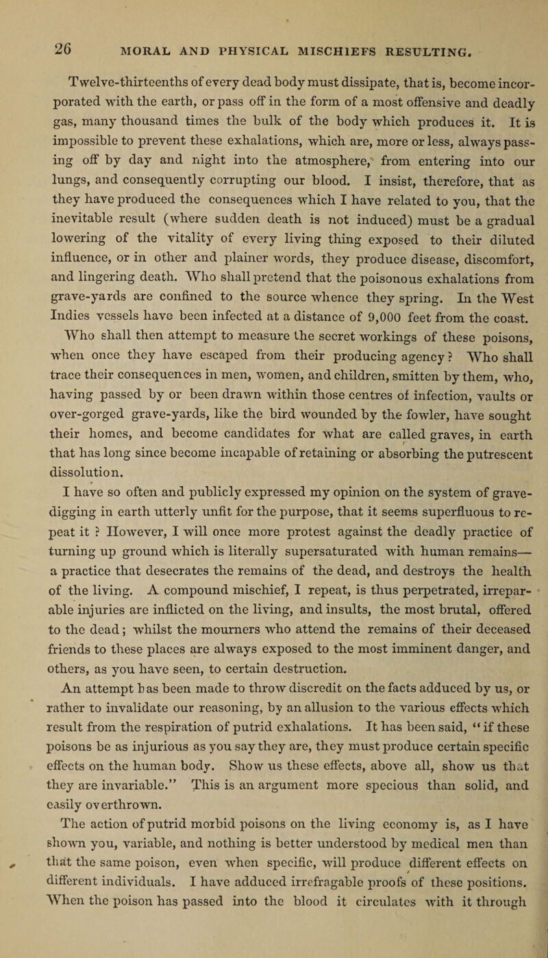 MORAL AND PHYSICAL MISCHIEFS RESULTING. Twelve-thirteenths of every dead body must dissipate, that is, become incor¬ porated with the earth, or pass off in the form of a most offensive and deadly gas, many thousand times the bulk of the body which produces it. It is impossible to prevent these exhalations, which are, more or less, always pass¬ ing off by day and night into the atmosphere, from entering into our lungs, and consequently corrupting our blood. I insist, therefore, that as they have produced the consequences which I have related to you, that the inevitable result (where sudden death is not induced) must be a gradual lowering of the vitality of every living thing exposed to their diluted influence, or in other and plainer words, they produce disease, discomfort, and lingering death. Who shall pretend that the poisonous exhalations from grave-yards are confined to the source whence they spring. In the West Indies vessels have been infected at a distance of 9,000 feet from the coast. Who shall then attempt to measure the secret workings of these poisons, when once they have escaped from their producing agency ? Who shall trace their consequences in men, women, and children, smitten by them, who, having passed by or been drawn within those centres of infection, vaults or over-gorged grave-yards, like the bird wounded by the fowler, have sought their homes, and become candidates for what are called graves, in earth that has long since become incapable of retaining or absorbing the putrescent dissolution. I have so often and publicly expressed my opinion on the system of grave¬ digging in earth utterly unfit for the purpose, that it seems superfluous to re¬ peat it ? However, I will once more protest against the deadly practice of turning up ground which is literally supersaturated with human remains— a practice that desecrates the remains of the dead, and destroys the health of the living. A compound mischief, I repeat, is thus perpetrated, irrepar¬ able injuries are inflicted on the living, and insults, the most brutal, offered to the dead; whilst the mourners who attend the remains of their deceased friends to these places are always exposed to the most imminent danger, and others, as you have seen, to certain destruction. An attempt b as been made to throw discredit on the facts adduced by us, or rather to invalidate our reasoning, by an allusion to the various effects which result from the respiration of putrid exhalations. It has been said, “ if these poisons be as injurious as you say they are, they must produce certain specific effects on the human body. Show us these effects, above all, show us that they are invariable.” This is an argument more specious than solid, and easily overthrown. The action of putrid morbid poisons on the living economy is, as I have shown you, variable, and nothing is better understood by medical men than that the same poison, even when specific, will produce different effects on different individuals. I have adduced irrefragable proofs of these positions. When the poison has passed into the blood it circulates with it through