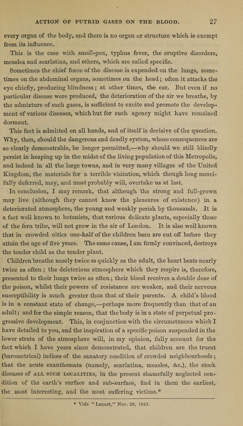 every organ of the body, and there is no organ or structure which is exempt from its influence. This is the case with small-pox, typhus fever, the eruptive disorders, measles and scarlatina, and others, which are called specific. Sometimes the chief force of the disease is expended on the lungs, some¬ times on the abdominal organs, sometimes on the head ; often it attacks the eye chiefly, producing blindness ; at other times, the ear. But even if no particular disease were produced, the deterioration of the air we breathe, by the admixture of such gases, is suflicient to excite and promote the develop¬ ment of various diseases, which but for such agency might have remained dormant. This fact is admitted on all hands, and of itself is decisive of the question. Why, then, should the dangerous and deadly system, whose consequences are so clearly demonstrable, be longer permitted,—why should we still blindly persist in heaping up in the midst of the living population of this Metropolis, and indeed in all the large towns, and in very many villages of the United Kingdom, the materials for a terrible visitation, which though long merci¬ fully deferred, may, and most probably will, overtake us at last. In conclusion, I may remark, that although the strong and full-grown may live (although they cannot know the pleasures of existence) in a deteriorated atmosphere, the young and weakly perish by thousands. It is a fact well known to botanists, that various delicate plants, especially those \ of the fern tribe, will not grow in the air of London. It is also well known that in crowded cities one-half of the children born are cut off before they attain the age of five years. The same cause, I am firmly convinced, destroys the tender child as the tender plant. Children breathe nearly twice as quickly as the adult, the heart beats nearly twice as often ; the deleterious atmosphere which they respire is, therefore, presented to their lungs twice as often; their blood receives a double dose of the poison, whilst their powers of resistance are -weaker, and their nervous susceptibility is much greater than that of their parents. A child’s blood is in a constant state of change,—perhaps more frequentty than that of an adult; and for the simple reason, that the body is in a state of perpetual pro • gressive development. This, in conjunction with the circumstances which I have detailed to you, and the inspiration of a specific poison suspended in the lower strata of the atmosphere will, in my opinion, fully account for the fact which I have years since demonstrated, that children are the truest (barometrical) indices of the sanatory condition of crowded neighbourhoods ; that the acute exanthemata (namely, scarlatina, measles, &amp;c.), the stock diseases of all such localities, in the present shamefully neglected con¬ dition of the earth’s surface and sub-surface, find in them the earliest, the. most interesting, and the most suffering victims.* * Vide “Lancet,” Nov. 28, 1843.