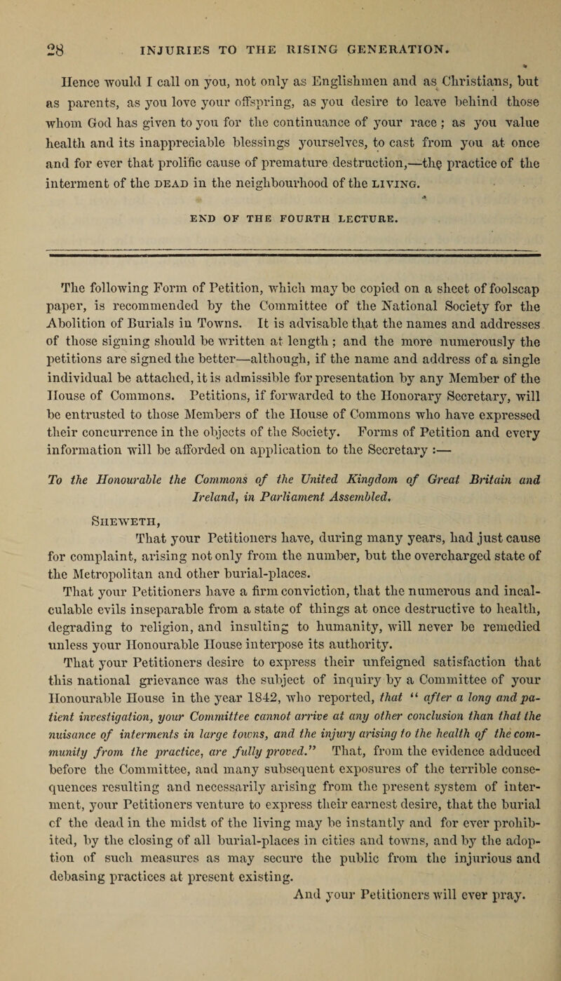 Hence would I call on you, not only as Englishmen and as Christians, but as parents, as you love your offspring, as you desire to leave behind those whom God has given to you for the continuance of your race ; as you value health and its inappreciable blessings yourselves, to cast from you at once and for ever that prolific cause of premature destruction,—th§ practice of the interment of the dead in the neighbourhood of the living. A- END OF THE FOURTH LECTURE. The following Form of Petition, which may be copied on a sheet of foolscap paper, is recommended by the Committee of the National Society for the Abolition of Burials in Towns. It is advisable that the names and addresses of those signing should be written at length ; and the more numerously the petitions are signed the better—although, if the name and address of a single individual be attached, it is admissible for presentation by any Member of the House of Commons. Petitions, if forwarded to the Honorary Secretary, will be entrusted to those A [embers of the House of Commons who have expressed their concurrence in the objects of the Society. Forms of Petition and every information will be afforded on application to the Secretary :— To the Honourable the Commons of the United Kingdom of Great Britain and Ireland, in Parliament Assembled, Siieweth, That your Petitioners have, during many years, had just cause for complaint, arising not only from the number, but the overcharged state of the Metropolitan and other burial-places. That your Petitioners have a firm conviction, that the numerous and incal¬ culable evils inseparable from a state of things at once destructive to health, degrading to religion, and insulting to humanity, will never be remedied unless your Honourable House interpose its authority. That your Petitioners desire to express their unfeigned satisfaction that this national grievance was the subject of inquiry by a Committee of your Honourable House in the year 1842, who reported, that “ after a long and pa¬ tient investigation, your Committee cannot arrive at any other conclusion than that the nuisance of interments in large towns, and the injury arising to the health of the com¬ munity from the practice, are fully proved.” That, from the evidence adduced before the Committee, and many subsequent exposures of the terrible conse¬ quences resulting and necessarily arising from the present system of inter¬ ment, your Petitioners venture to express their earnest desire, that the burial cf the dead in the midst of the living may be instantly and for ever prohib¬ ited, by the closing of all burial-places in cities and towns, and by the adop¬ tion of such measures as may secure the public from the injurious and debasing practices at present existing. And your Petitioners will ever pray.