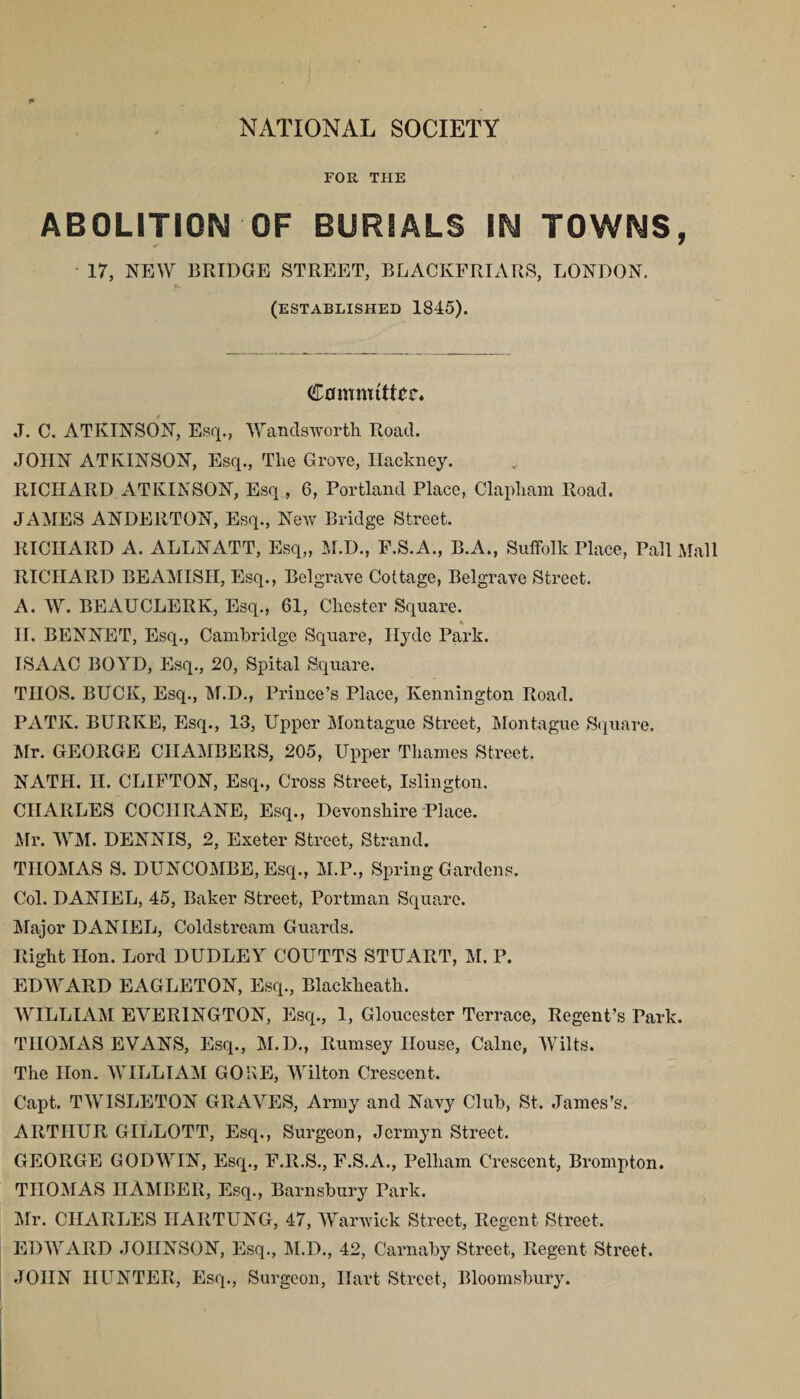 NATIONAL SOCIETY FOR THE ABOLITION OF BURIALS IN TOWNS, 17, NEW BRIDGE STREET, BLACKFRIARS, LONDON. (established 1845). Camnuttic* J. C. ATKINSON, Esq., Wandsworth Road. JOHN ATKINSON, Esq., The Grove, Hackney. RICHARD ATKINSON, Esq, 6, Portland Place, Clapham Road. JAMES ANDE11TON, Esq., New Bridge Street. RICHARD A. ALLNATT, Esq,, M.D., F.S.A., B.A., Suffolk Place, Pall Mall RICHARD BEAMISH, Esq., Belgrave Cottage, Belgrave Street. A. W. BEAUCLERK, Esq., 61, Chester Square. II. BENNET, Esq., Cambridge Square, Hyde Park. ISAAC BOYD, Esq., 20, Spital Square. TIIOS. BUCK, Esq., M.D., Prince’s Place, Kennington Road. PATK. BURKE, Esq., 13, Upper Montague Street, Montague Square. Mr. GEORGE CHAMBERS, 205, Upper Thames Street. NATH. II. CLIFTON, Esq., Cross Street, Islington. CHARLES COCHRANE, Esq., Devonshire Place. Mr. WM. DENNIS, 2, Exeter Street, Strand. THOMAS S. DUNCOMBE, Esq., M.P., Spring Gardens. Col. DANIEL, 45, Baker Street, Portman Square. Major DANIEL, Coldstream Guards. Right Hon. Lord DUDLEY COUTTS STUART, M. P. EDWARD EAGLETON, Esq., Blackheath. WILLIAM EVERINGTON, Esq., 1, Gloucester Terrace, Regent’s Park. THOMAS EVANS, Esq., M.D., Rumsey House, Caine, Wilts. The Hon. WILLIAM GONE, Wilton Crescent. Capt. TWISLETON GRAVES, Army and Navy Club, St. James’s. ARTHUR GILLOTT, Esq., Surgeon, Jermyn Street. GEORGE GODWIN, Esq., F.R.S., F.S.A., Pelham Crescent, Brompton. THOMAS IIAMBER, Esq., Barnsbury Park. Mr. CHARLES IIARTUNG, 47, Warwick Street, Regent Street. EDWARD JOHNSON, Esq., M.D., 42, Carnaby Street, Regent Street. JOHN HUNTER, Esq., Surgeon, Hart Street, Bloomsbury.