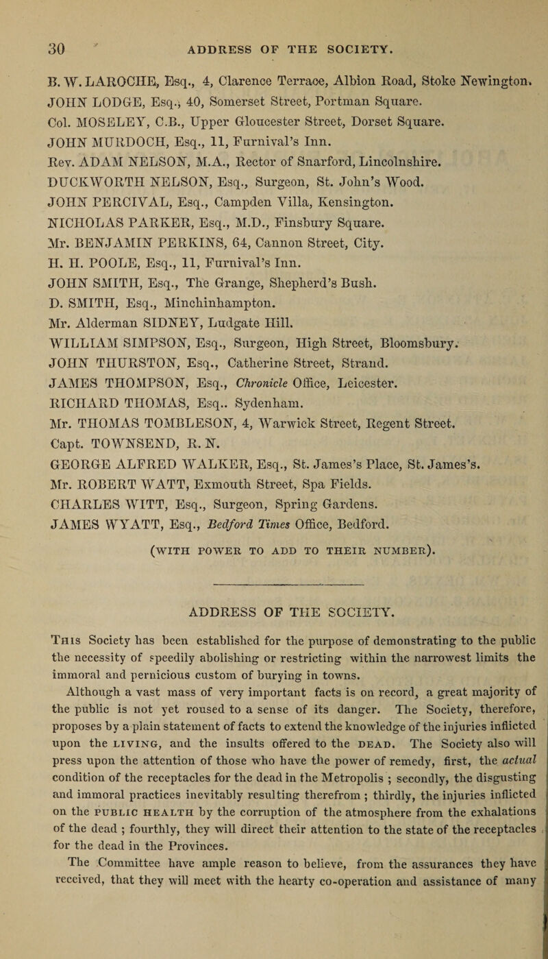 B. W. LAROCHE, Esq., 4, Clarence Terrace, Albion Road, Stoke Newington, JOHN LODGE, Esq.j 40, Somerset Street, Portman Square. Col. MOSELEY, C.B., Upper Gloucester Street, Dorset Square. JOHN MURDOCH, Esq., 11, Furnival’s Inn. Rev. ADAM NELSON, M.A., Rector of Snarford, Lincolnshire. DUCKWORTH NELSON, Esq., Surgeon, St. John’s Wood. JOHN PERCIVAL, Esq., Campden Villa, Kensington. NICHOLAS PARKER, Esq., M.D., Finsbury Square. Mr. BENJAMIN PERKINS, 64, Cannon Street, City. H. H. POOLE, Esq., 11, Furnival’s Inn. JOHN SMITH, Esq., The Grange, Shepherd’s Bush. D. SMITH, Esq., Minchinhampton. Mr. Alderman SIDNEY, Ludgate Hill. WILLIAM SIMPSON, Esq., Surgeon, High Street, Bloomsbury: JOHN THURSTON, Esq., Catherine Street, Strand. JAMES THOMPSON, Esq., Chronicle Office, Leicester. RICHARD THOMAS, Esq.. Sydenham. Mr. THOMAS TOMBLESON, 4, Warwick Street, Regent Street. Capt. TOWNSEND, R. N. GEORGE ALFRED WALKER, Esq., St. James’s Place, St. James’s. Mr. ROBERT WATT, Exmouth Street, Spa Fields. CHARLES WITT, Esq., Surgeon, Spring Gardens. JAMES WYATT, Esq., Bedford Times Office, Bedford. (with power to add to their number). ADDRESS OF THE SOCIETY. This Society has been established for the purpose of demonstrating to the public the necessity of speedily abolishing or restricting within the narrowest limits the immoral and pernicious custom of burying in towns. Although a vast mass of very important facts is on record, a great majority of the public is not yet roused to a sense of its danger. The Society, therefore, proposes by a plain statement of facts to extend the knowledge of the injuries inflicted upon the living, and the insults offered to the dead. The Society also will press upon the attention of those who have the power of remedy, first, the actual condition of the receptacles for the dead in the Metropolis ; secondly, the disgusting and immoral practices inevitably resulting therefrom ; thirdly, the injuries inflicted on the public health by the corruption of the atmosphere from the exhalations of the dead ; fourthly, they will direct their attention to the state of the receptacles for the dead in the Provinces. The Committee have ample reason to believe, from the assurances they have received, that they will meet with the hearty co-operation and assistance of many