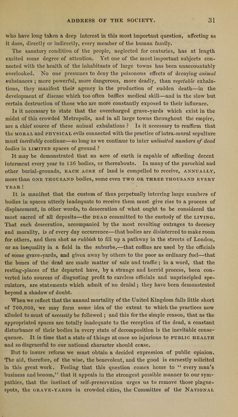 who have long taken a deep interest in this most important question, affecting as it does, directly or indirectly, every member of the human family. The sanatory condition of the people, neglected for centuries, has at length excited some degree of attention. Yet one of the most important subjects con¬ nected with the health of the inhabitants of large towns has been unaccountably overlooked. No one presumes to deny the poisonous effects of decaying animal substances ; more powerful, more dangerous, more deadly, than vegetable exhala¬ tions, they manifest their agency in the production of sudden death—in the development of disease which too often baffles medical skill—and in the slow but certain destruction of those who are more constantly exposed to their influence. Is it necessary to state that the overcharged grave-yards which exist in the midst of this crowded Metropolis, and in all large towns throughout the empire, are a chief source of these animal exhalations ? Is it necessary to reaffirm that the moral and physical evils connected with the practice of intra-mural sepulture must inevitably continue—so long as we continue to inter unlimited numbers of dead bodies in limited spaces of ground ? It may be demonstrated that an acre of earth is capable of affording decent interment every year to 136 bodies, or thereabouts. In many of the parochial and other burial-grounds, each acre of land is compelled to receive, annually, more than one thousand bodies, some even two or three thousand every YEAR l It is manifest that the custom of thus perpetually interring large numbers of bodies in spaces utterly inadequate to receive them must give rise to a process of displacement, in other words, to desecration of what ought to be considered the most sacred of all deposits—the dead committed to the custody of the living. That such desecration, accompanied by the most revolting outrages to decency and morality, is of every day occurrence—that bodies are disinterred to make room for others, and then shot as rubbish to fill up a pathway in the streets of London, or an inequality in a field in the suburbs,—that coffins are used by the officials of some grave-yards, and given away by others to the poor as ordinary fuel—that the bones of the dead are made matter of sale and traffic; in a word, that the resting-places of the departed have, by a strange and horrid process, been con¬ verted into sources of disgusting profit to careless officials and unprincipled spe¬ culators, are statements which admit of no denial; they have been demonstrated beyond a shadow of doubt. When we reflect that the annual mortality of the United Kingdom falls little short of 700,000, we may form some idea of the extent to which the practices now alluded to must of necessity be followed ; and this for the simple reason, that as the appropriated spaces are totally inadequate to the reception of the dead, a constant disturbance of their bodies in every state of decomposition is the inevitable conse¬ quence. It is time that a state of things at once so injurious to public health and so disgraceful to our national character should cease. But to insure reform we must obtain a decided expression of public opinion. The aid, therefore, of the wise, the benevolent, and the good is earnestly solicited in this great work. Feeling that this question comes home to “ every man’s business and bosom,” that it appeals in the strongest possible manner to our sym¬ pathies, that the instinct of self-preservation urges us to remove those plague- spots, the grave-yards in crowded cities, the Committee of the National
