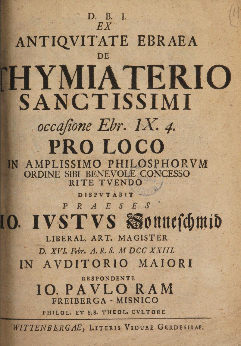 EX ANTIQVITATE EBRAEA DE HYMIATERIO SANCTISSIMI occqfione Ebr- IX 4. PRO LOCO l־־ N AMPLISSIMO PHILOSPHORVM ORDINE SIBI BENEVOLE CONCESSO RITE TVENDO DISPVTABIT ' · lVSTVsionnifc5t1ti&amp; LIBERAL. ART. MAGISTER D. XVI. Febr. A. R. S. M DCC XXIII. IN AVD1TORIO MAIORI RESPONDENTE IO. PAVLO RAM FREIBERGA ־ MISNICO PHILOL. ET S.S. THEOL. CVLTORE WITTENBERGAE, Literis Viduae Gerdesiiae.