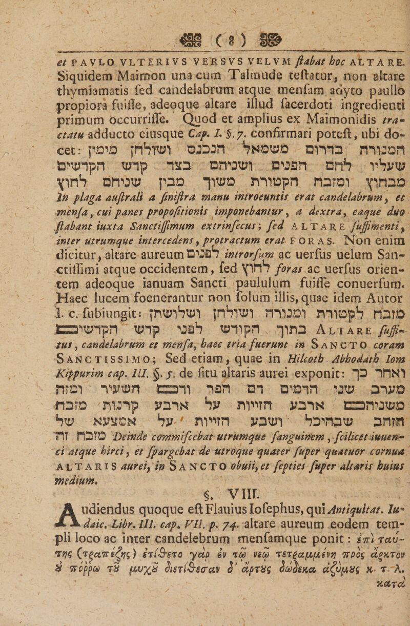 et P A VLQ VLTERi VS VER 3 VS VELVM flabat hoc ALTA RE« Siquidem Maimon una cum Talmude teftatut, non akare thymiamatis fed candelabrum atque roenfam adyto pauilo propiora fuifle, adeoque akare illud facerdoti ingredienti primum occurrifle. Quod et amplius ex Maimonidis tra- aatu adducto eiusque Cap. L §.?. confirmari poteft, ubi do» cet: המנורה בדרום משמאל הנכנס ושולחן מיס1־ ן שעליו לחם הפנים ושניהם בצר קרש הקרשים מבחוץ ומזבח הקטורת משוך מבין שניחם לחוץ Jn plaga auftrali a feniflra manu introeuntis erat candelabrum , et menfa, cui panes propofitionis imponebantur, a dextra ן eaque duo flabant iuxta Sanctijflmum extrinfecus; fed ALTARE fuffimentiy inter utrumque intercedens, protractum erat FORAS. Non enim dicitur, altare aureum 1פנים? introrfm ac uerfus ueltim San· ctiflimi atque occidentem, fed רחוץ foras ac uerfus orien« tem adeoque ianuam Sancti paululum fuifle conuerfum. Haec lucem foenefantur non folum illis, quae idem Autor L c. fubiungit: מזבח לקטורת ומנורה ושולחן ושלושתן בתוך הקודש לפני קרש הקדשיככו. Altare 0- tus, candelabrum et menfay haec tria fuerunt in S an CAT Ο coram Sanctissimo; Sed etiam, quae in Hilcotb Abhodatb lom Kippurim cap. IU. §. j, de fitu altaris aurei exponit : ואחר כך מערב שני הרמים דם הפר ודפפן השעיר ומזה משניהכבם ארבע הזייות על ארבע קרנות מזבח: הזהב שבהיכל ושבע הזייות 9על אמצעא של מזבח זת Deinde ccrmmifcebat utrumque fanguin-em , fcilicet imien- ci atque hirci, et fpargebat de utroque quater fuper quatuor cornua altaris aurei) in Sancto obuiiy et fepties fuper altaris huius medium» §. VIII. Audiendus quoque eft FlauiusIofephus, qui Amiquitat. Iu** date, Libr. in. cap. Vll. 7-f altare aureum eodem tem- pii loco ac inter candelebrum menfamque ponit: i7r) ταυ- της (τξαπεζης) stiQsto ydp εν τω νεω τετξαμμ8νη προς άξκτον &amp; π ορρού τ S μυ%£ Sisji&amp;srav S’ άρτ8ς ΙΆκα άζύμχς κ τ ־־λ. κατα