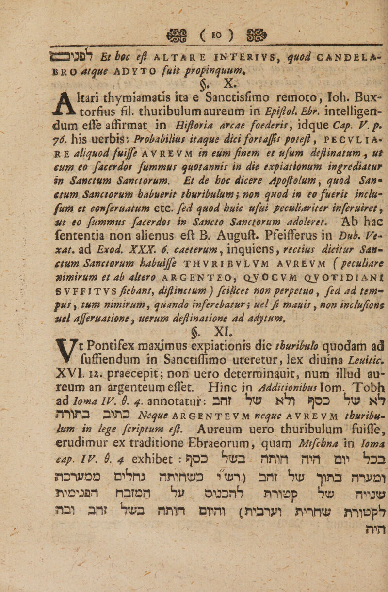 לפניו Et hoc efi ALTARE INTERIVS, quod CANDELA- BRO atque ADYTO fuit propinquum. §, x. Akari thymiamatis ita e Sanctisfimo remoto, Ioh. Bux- torfius fii. thuribulum aureum io EpifioLEbr. intelligen- dum effe affirmat in Hiftoria arcae foederis, idque Cap. V.p· 6ך. his nerbis; Probabilius itaque dtcifortafts potefl, pecvlia« E E aliquod fuiffe avrevm in eum finem et ufum defiinatum , ut cum eo facerdos fummus quotannis in die expiationum ingrediatur in Sanctum Sanctorum. Et de boc dicere dpoftolum, quod San· ctum Sanctorum habuerit thuribulum ; non quod in eo fuerit indu- fum et conferuatum etc. fed quod huic ufui peculiariter inferuiret, m eo fummus facerdos m Sancto Sanctorum adoleret. Ab hac lententia non alienus eft B. Auguft. Pfeifferus in Dub, Ve- xat. ad Exod. XXX. 6. caeterum, inquiens, rectius dicitur San- ctum Sanctorum habuiffe thvrxbvlvm avrevm (peculiare nimirum et ab altero argenteo, qjocvm quotidiani S VFFITVS fiebant, difiinctum ) ficilicet non perpetuo, fed ad tem~ pus, tum nimirum, quando inferebatur $ ud fi mauis, non indufiom uel afferuatione 9 uerum defiinatione ad adytum, '  . . §״ X*♦ . Vt Pontifex maximus expiationis die thuribulo quodam ad fuffiendum in Sanctiffimo uteretur, lex diuina Leuitic. XVI. iz. praecepit; non uero determinauits nutn illud au- reum an argenteum effiet. Hinc in additionibus lom. Tobh ad loma iv. Θ. 4. annotatur: לא שד1 כסף !?1א של זהב כתיב כתורה Neque ARGENTEVM neque avrevm thuribu- lum in lege fcriptum efi. Aureum uero thuribulum fuiffie, erudimur ex traditione Ebraeorum, quam Mtfchna in loma eap. 1v. 6. 4 exhibet: ψο 1בכל1 יום היה חותה בשל ומערה כתוך של זהב (רש״י כשחותה גחלים ממערכת שנייה של קטורת להכניס על המזבח הפנימית לקטורת שחרית וערבית) והיום חותה בשל זהב ובה היה