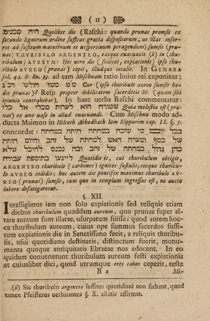 ,1 m.c«) 8&amp; , ~ . .היה מכנים Quolibet die (Rafchi: quando prunas promfit ex fecundo lignorum ordine fuffitus gratia difpofitorum, ut illas infer« ret ad fujfisum matutinum et uefpertinum peragendum) fumft {pru~ nas) THVR1BVLO ARGENTEO, e as que euacuauit (b) in (tbu- tibulum) avrevm: Hoc uero die {fcilicet, expiationis) tpfo tbu- ribulo a v R E o ( prunas ) cepit, illud que intulit. In Gemara foL 44. B lln. a/, ad eam MiJcbnam ratio huius rei exponitur: מפז משו' חולש' רכ ג c#r { tpfo thuribuio aureo fumfit ho· die prunas)? Refp׳ propter debilitatem facerdotis M. {quam fibi ieiunio contrahebat ). In haec uerba Rafchi commentatur נ שטורח תא לערות מכלי אל כלי guia moieftia eft (pru* nas') ex uno uafe in aliud euacuandi. Cum Mifcbna modo ad« ducta Maimon in Hilcotb Abhodbath lom Kippurim cap. IL §. j« concordat: בכל יוכבם מי שזכה במחתה חותה במחתה של כסף ומערה האש למחתה של זהב והיום חותה כהן גרוד1 במחתה שר1 זהב ובה נכנס להיכר1 עיריא לייגעו בתוספת עבורה Quotidie «·, cui thuribulum obtigit t argenteo tburibulo ( carbones) ignitos fuflulit^osque tburibu- 10 AVREO indidit'ך boc autem die pontifex maximus tburibulo AV- reo (prunas) fumfit, cum quo in templum ingrejfus efi} ne aucto labore defatigaretur. §. XII. Intelligimus iam non folo expiationis fed reliquis etiam diebus tburibulum quoddam aureum, quo prunae fuper al- tare aureum funt illatae, ufurpatum fuifle,· quod autem hoc- ce thuribulum aureum, cuius ope fummus facerdos fuffi- tum expiationis die in Sanctiffimo fecit, a reliquis thuribu« lis, ufui quotidiano deftinatis, diftinctum fuerit, monu״ menta quoque antiquitatis Ebraeae nos edocent. In eo quidem conuenerunt thuribulum aureum fefti expiationis et cuiuslibet diei, quod utrumque tres cabos ceperit, tefte B 1 Mi- {b) Sic tburibulo argenteo fuffitus quotidiani non fiebant,quod tamen Pfeifferus uerbisantea X. aliatis affirmat. t