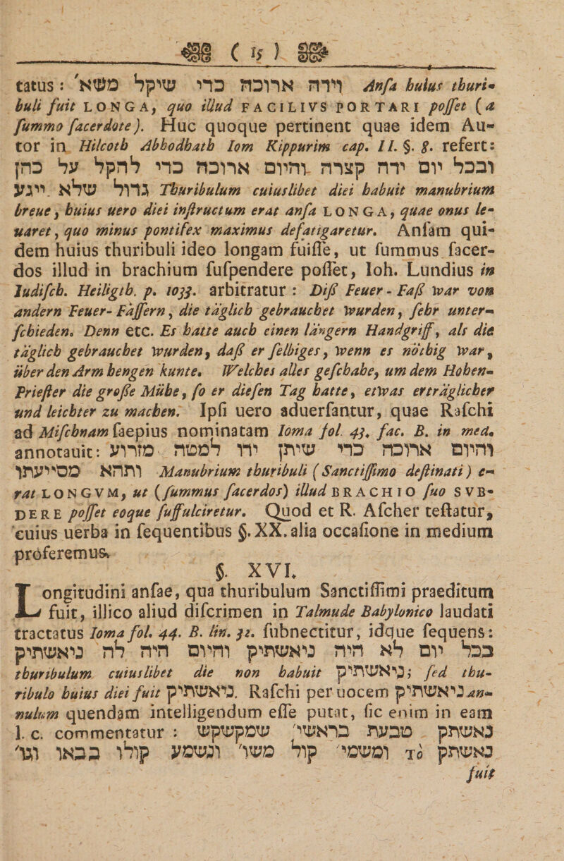 ( ■<ז) tatus! וירה ארוכה כרי שיקל מעזא׳ Α»β huius thuri· buli fuit LONGA, quo illud FACILIVS PORTARI pojfet (Λ fummo facer dote). Huc quoque pertinent quae idem Au- tor in Hilcotb Abhodhath lom Kippurim cap. //. §. g. refert: ובכל יום ירה קצרה -והיום ארוכה כרי להקל על כהן גדול שלא .ייגע Thuribulum cuiuslibet diei babuit manubrium breue, huius uero diei infructum erat anfa LONGA, quae onus le· naret, quo minus pontifex maximus defatigaretur. Anfam qui- dem huius thuribuli ideo longam fuifle, ut fummus facer- dos illud in brachium fufpendere poiTet, loh. Lundius in Judifcb. Heiligtb. p. 10tf. arbitratur : Dif Feuer - Εαβ \oar von andern Feuer- Fajfern, die taglicb gebraucbet Wurden, febr unter- fcbieden· Denn etC. Es hatte aucb einen Idngern Handgrif, ais die taglicb gebraucbet \vurden% dafi er felbiges, 1venn es notbig War י uber den Arm hengen kunte, Welcbes alles gefcbahe, um dem Hoben- Frtefter die grofe Miibe, fo er diefen Tag hatte, etwas ertraglicber und leicbter zu macben. Ipfi uero aduerfantur, quae Rafchi ad Mifcbnam faepius nominatam Ioma fol 4j. fac. B. in mea. annotauit: והיום ארוכה כרי שיתן ירו למטה -מזרוע ותהא מסייעתך Manubrium thuribuli ( Sanctiffimo deflinati) c-* rat L א ס G v M, ut (fummus facer dos) illud b r ac h i o fuo s v b- der e pojfet eoque fuffulciretur. Quod et R. Afcher teftatur, cuius uerba in fequentibus §. XX. alia occaiione in medium proferemus. $. XVI♦ Longitudini anfae, qua thuribulum Sanctiffimi praeditum fuit, illico aliud difcrimen in Talmude Babylonico laudati tractatus Ioma fol. 44. B. lin. $z. fubnectitur, idque fequens: בכל יום לא היה ניאשתיק והיום היה לה ניאשתיק thuribulum cuiuslibet die non habuit p לכי אשתי fed tbu- ribuio tutus diei fuit כיאשתיק. Rafchi per uocem מ^ניאשתיק- nulum quendam intelligendum effe putat, fic enim in eam 1. c. commentatur : נאשתק טבעת בראשי שמקשקש ומשמי׳ קול משו׳ ונשמע קלו ככאו וגו׳ το באשתק fui(