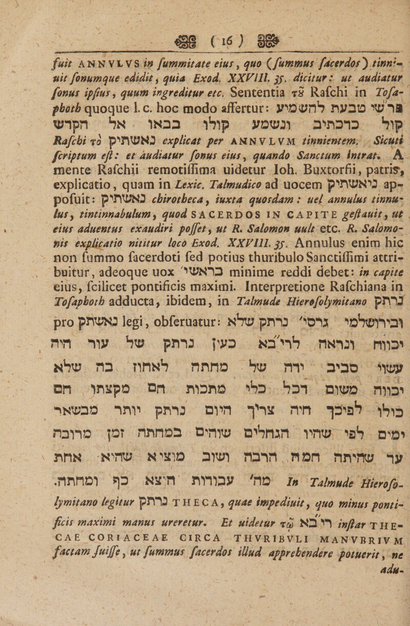 €§ e!£7 __ fuit ANNVLVS in fummitate eius, quo (fummus fac er dos ) 0/V fonumque edidit, 4 Exod. XXVill. jj. dicitur: ut audiatur (onus ipftus, quum ingreditur etc. Sententia τS Rafchi in Tofa- pbotb quoque l.c. hoc modo affertur: 3רשי מבעת להשמיע קול כרכתיב ונשמע קולו בבאו אל הקרש Rafchi το נאשתיק explicat per annvlvm tinnientem. Sicuti fcriptum efl: et audiatur fonus eius, quando Sanctum intrat. A mente Rafchii remotiffima uidetur Ioh. Buxtorfii, patria, explicatio, quam in Lexic. Talmudico ad uocem ניאשתיק ap- pofuit: כאשתי ק cbirotbeca9 iuxta quosdam: uel annulus tinnu' luSy tintinnabulum, quod SACERDOS in CAPITE gefiauityUt eius aduentus exaudiri pofiety ut R. Salomon uult etc. R. Salomo- nts explicatio nititur loco Exod. XXVill. qj. Annulus enim hic non fummo facerdoti fed potius thuribulo Sanctiffimi attri- buitur, adeoque uox בראשי minime reddi debet: in capite eius, fcilicet pontificis maximi. Interpretione Rafchiana in Tofaphoth adducta, ibidem, in Talmude Hierofolymitano נרתק pro נאשתק legi, obferuatur: ובירושלמי גרסי' נרתק שלא יבווח ונראה לרי״בא בעין נרתק של עור רזיה עשוי סביב ירה של מחתה לאחוז בה שלא יכווה משום רכל כלי מתכות חם מקצתו חם כולו לפיכך חיה צריך היום נרתק יותר כבשאר ימים לפי שהיו הגחלים שוהים במחתה זמן מרובה ער שהיתה חמה הרבה ושוב מוציא שהיא אחת מה' עכורות ‘הוצא כף ומחתה. /« Talmude uierofo- lymitano legitur נרתק theca, quae impediuitj quo minus ponti- ficis maximi manus ureretur. Et uidetur τω רי בא inftar THE- CAE CORIACEAE CIRCA THVR1BVLI MANVBRIVM factam Juiffe, ut fummus facerdos illud apprehendere potuerit, ne adu-